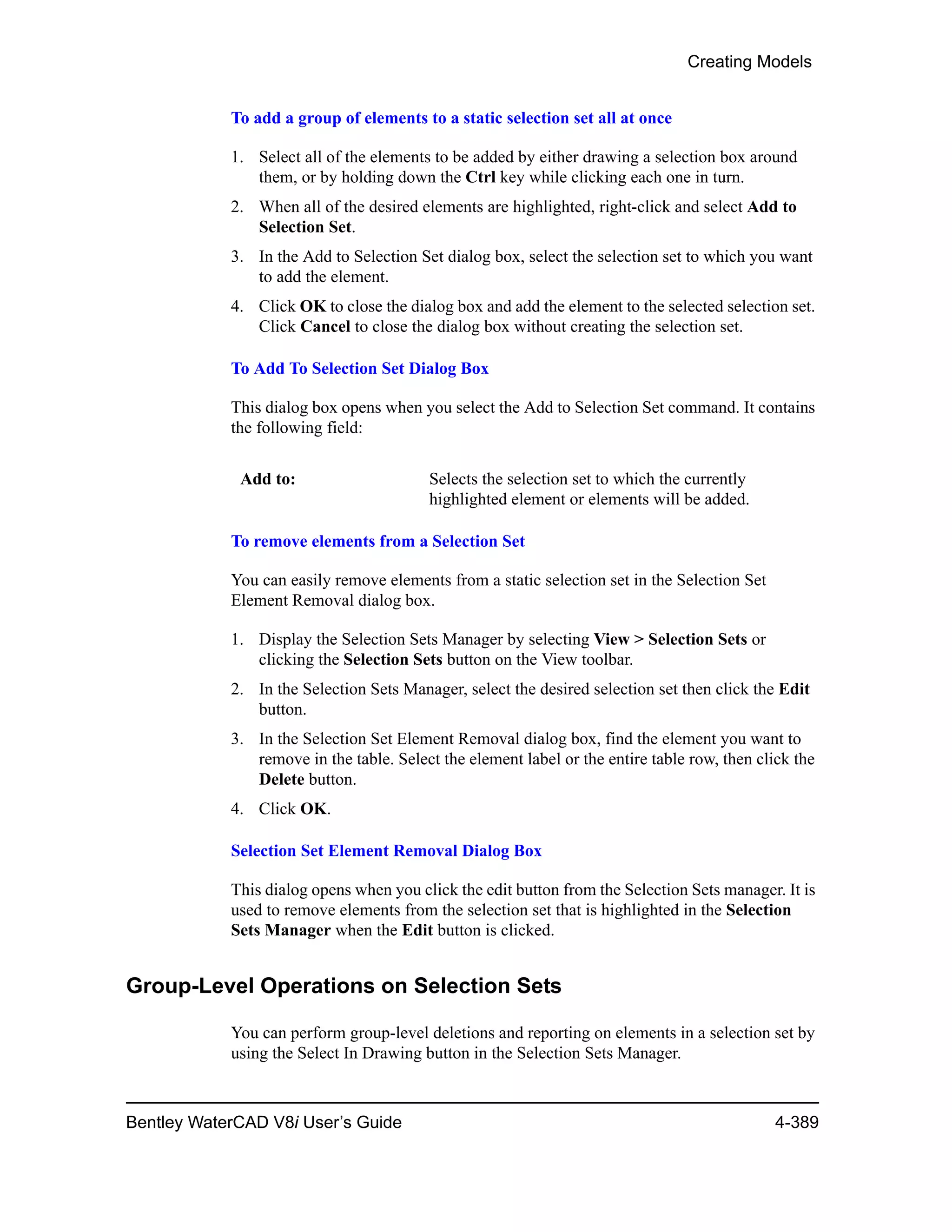 Creating Models
Bentley WaterCAD V8i User’s Guide 4-389
To add a group of elements to a static selection set all at once
1. Select all of the elements to be added by either drawing a selection box around
them, or by holding down the Ctrl key while clicking each one in turn.
2. When all of the desired elements are highlighted, right-click and select Add to
Selection Set.
3. In the Add to Selection Set dialog box, select the selection set to which you want
to add the element.
4. Click OK to close the dialog box and add the element to the selected selection set.
Click Cancel to close the dialog box without creating the selection set.
To Add To Selection Set Dialog Box
This dialog box opens when you select the Add to Selection Set command. It contains
the following field:
To remove elements from a Selection Set
You can easily remove elements from a static selection set in the Selection Set
Element Removal dialog box.
1. Display the Selection Sets Manager by selecting View > Selection Sets or
clicking the Selection Sets button on the View toolbar.
2. In the Selection Sets Manager, select the desired selection set then click the Edit
button.
3. In the Selection Set Element Removal dialog box, find the element you want to
remove in the table. Select the element label or the entire table row, then click the
Delete button.
4. Click OK.
Selection Set Element Removal Dialog Box
This dialog opens when you click the edit button from the Selection Sets manager. It is
used to remove elements from the selection set that is highlighted in the Selection
Sets Manager when the Edit button is clicked.
Group-Level Operations on Selection Sets
You can perform group-level deletions and reporting on elements in a selection set by
using the Select In Drawing button in the Selection Sets Manager.
Add to: Selects the selection set to which the currently
highlighted element or elements will be added.
 