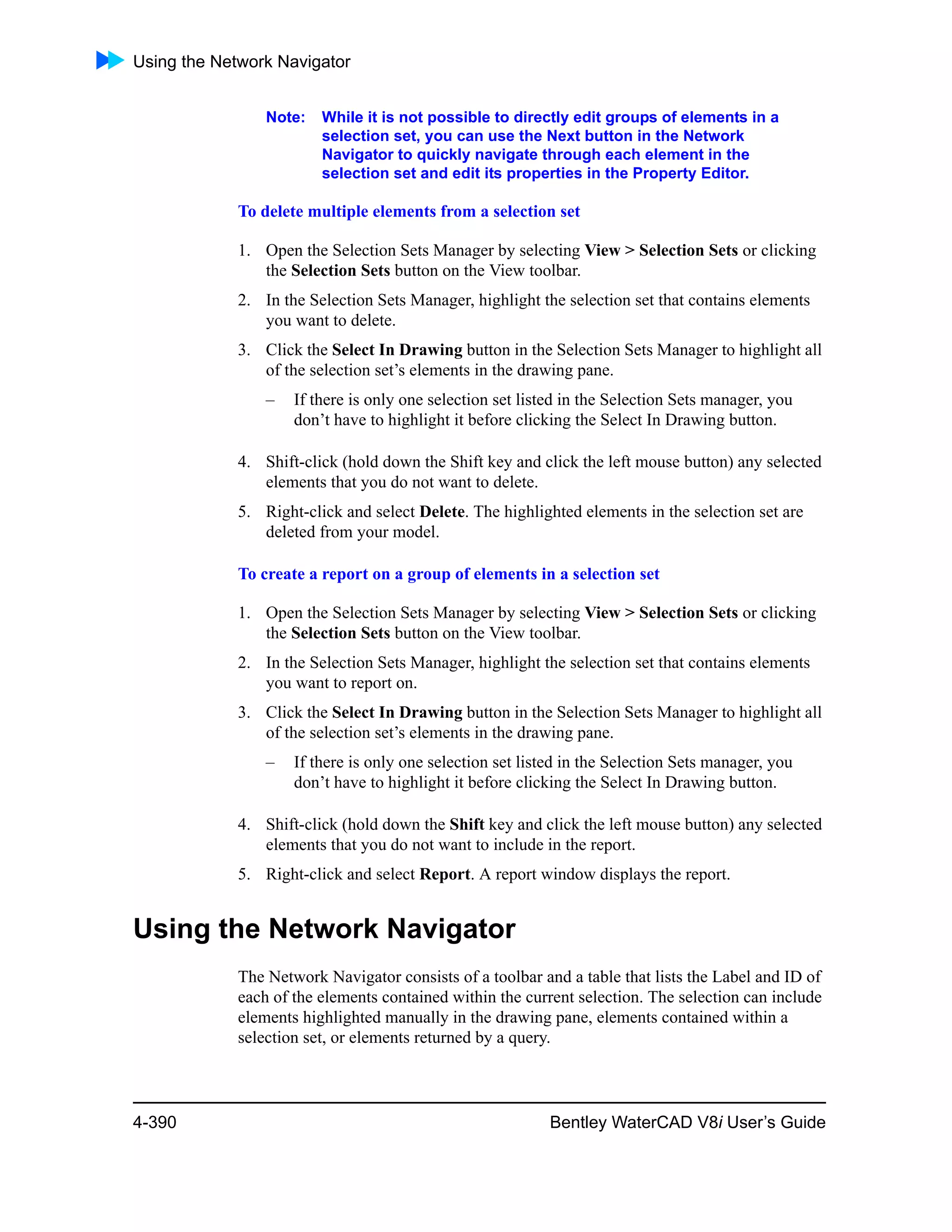 Using the Network Navigator
4-390 Bentley WaterCAD V8i User’s Guide
Note: While it is not possible to directly edit groups of elements in a
selection set, you can use the Next button in the Network
Navigator to quickly navigate through each element in the
selection set and edit its properties in the Property Editor.
To delete multiple elements from a selection set
1. Open the Selection Sets Manager by selecting View > Selection Sets or clicking
the Selection Sets button on the View toolbar.
2. In the Selection Sets Manager, highlight the selection set that contains elements
you want to delete.
3. Click the Select In Drawing button in the Selection Sets Manager to highlight all
of the selection set’s elements in the drawing pane.
– If there is only one selection set listed in the Selection Sets manager, you
don’t have to highlight it before clicking the Select In Drawing button.
4. Shift-click (hold down the Shift key and click the left mouse button) any selected
elements that you do not want to delete.
5. Right-click and select Delete. The highlighted elements in the selection set are
deleted from your model.
To create a report on a group of elements in a selection set
1. Open the Selection Sets Manager by selecting View > Selection Sets or clicking
the Selection Sets button on the View toolbar.
2. In the Selection Sets Manager, highlight the selection set that contains elements
you want to report on.
3. Click the Select In Drawing button in the Selection Sets Manager to highlight all
of the selection set’s elements in the drawing pane.
– If there is only one selection set listed in the Selection Sets manager, you
don’t have to highlight it before clicking the Select In Drawing button.
4. Shift-click (hold down the Shift key and click the left mouse button) any selected
elements that you do not want to include in the report.
5. Right-click and select Report. A report window displays the report.
Using the Network Navigator
The Network Navigator consists of a toolbar and a table that lists the Label and ID of
each of the elements contained within the current selection. The selection can include
elements highlighted manually in the drawing pane, elements contained within a
selection set, or elements returned by a query.
 