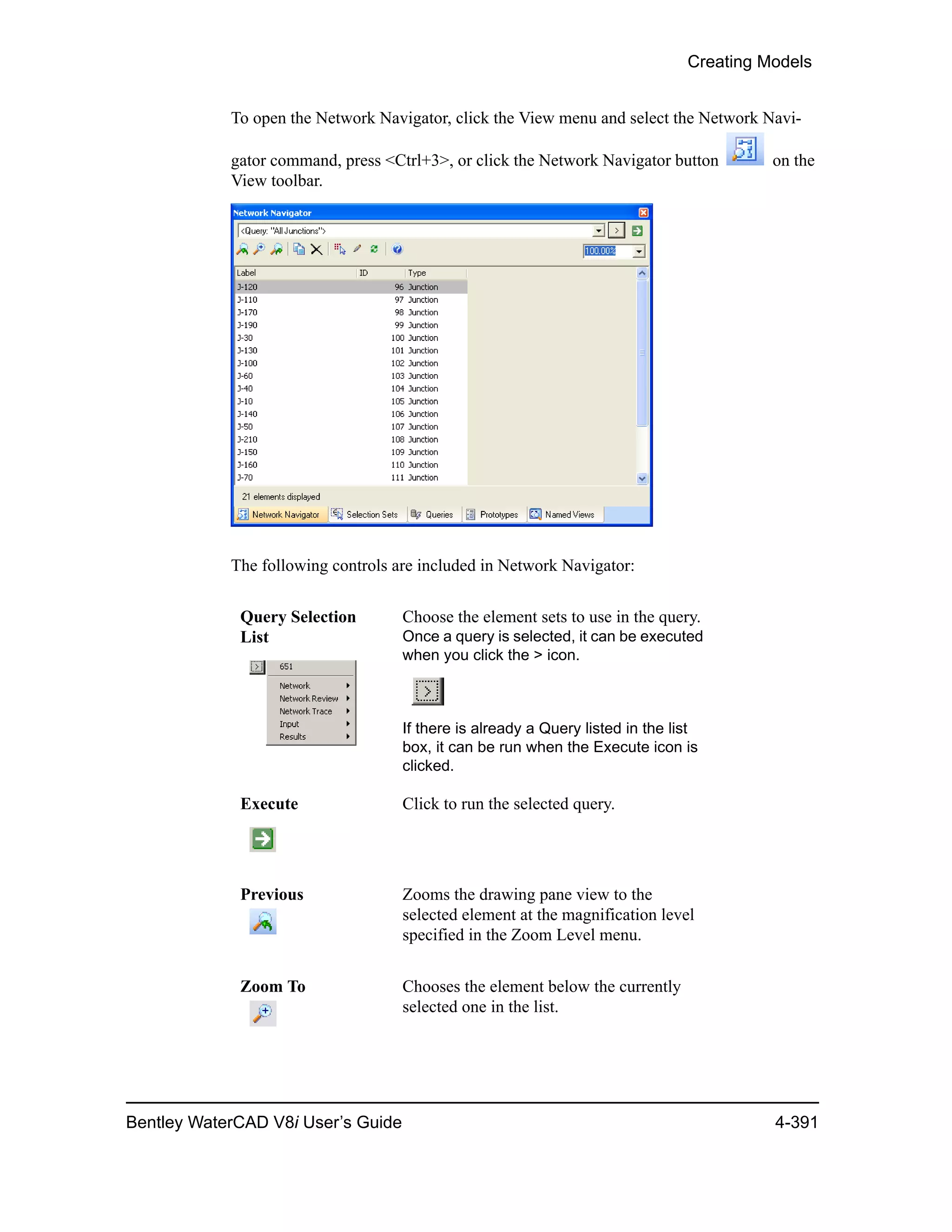 Creating Models
Bentley WaterCAD V8i User’s Guide 4-391
To open the Network Navigator, click the View menu and select the Network Navi-
gator command, press <Ctrl+3>, or click the Network Navigator button on the
View toolbar.
The following controls are included in Network Navigator:
Query Selection
List
Choose the element sets to use in the query.
Once a query is selected, it can be executed
when you click the > icon.
If there is already a Query listed in the list
box, it can be run when the Execute icon is
clicked.
Execute Click to run the selected query.
Previous Zooms the drawing pane view to the
selected element at the magnification level
specified in the Zoom Level menu.
Zoom To Chooses the element below the currently
selected one in the list.
 