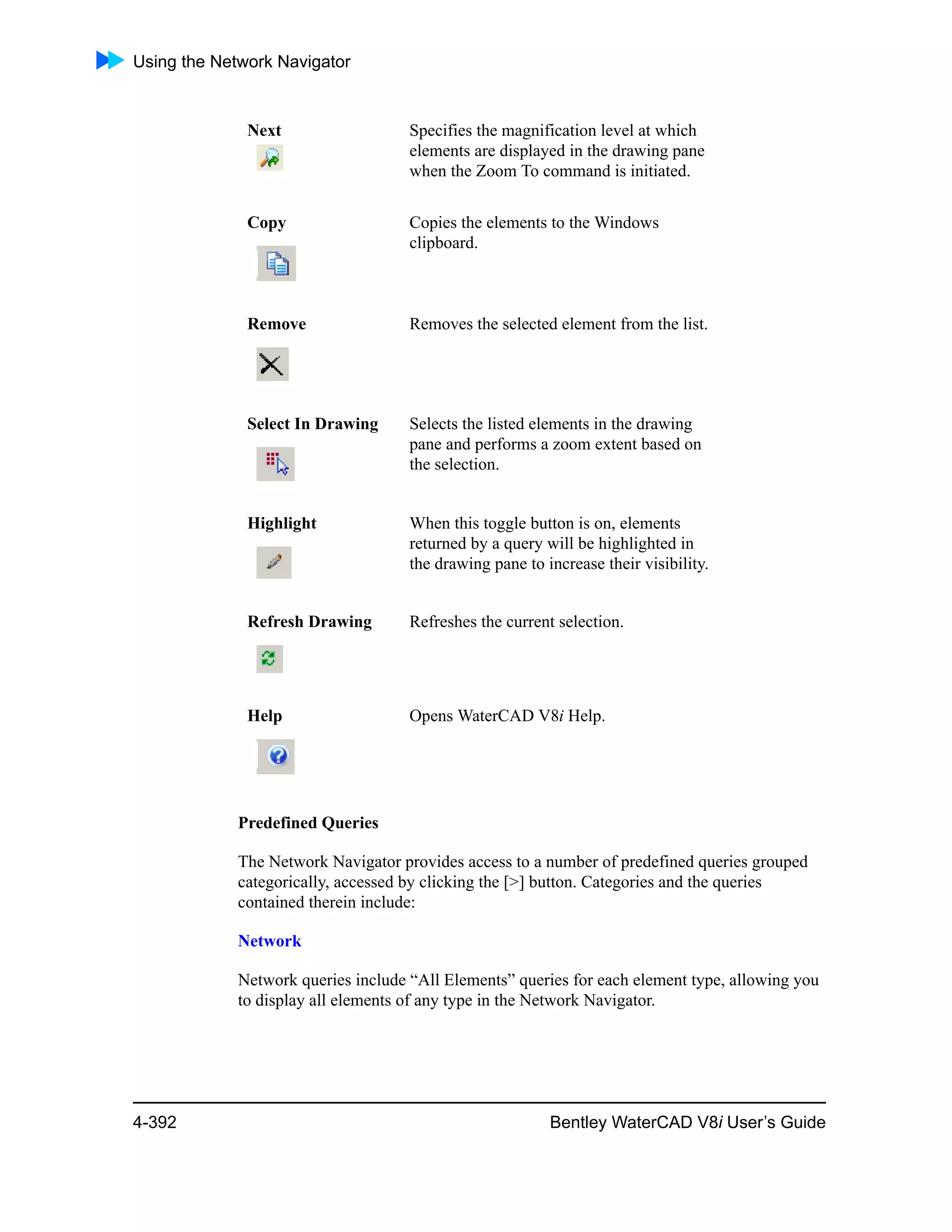 Using the Network Navigator
4-392 Bentley WaterCAD V8i User’s Guide
Predefined Queries
The Network Navigator provides access to a number of predefined queries grouped
categorically, accessed by clicking the [>] button. Categories and the queries
contained therein include:
Network
Network queries include “All Elements” queries for each element type, allowing you
to display all elements of any type in the Network Navigator.
Next Specifies the magnification level at which
elements are displayed in the drawing pane
when the Zoom To command is initiated.
Copy Copies the elements to the Windows
clipboard.
Remove Removes the selected element from the list.
Select In Drawing Selects the listed elements in the drawing
pane and performs a zoom extent based on
the selection.
Highlight When this toggle button is on, elements
returned by a query will be highlighted in
the drawing pane to increase their visibility.
Refresh Drawing Refreshes the current selection.
Help Opens WaterCAD V8i Help.
 