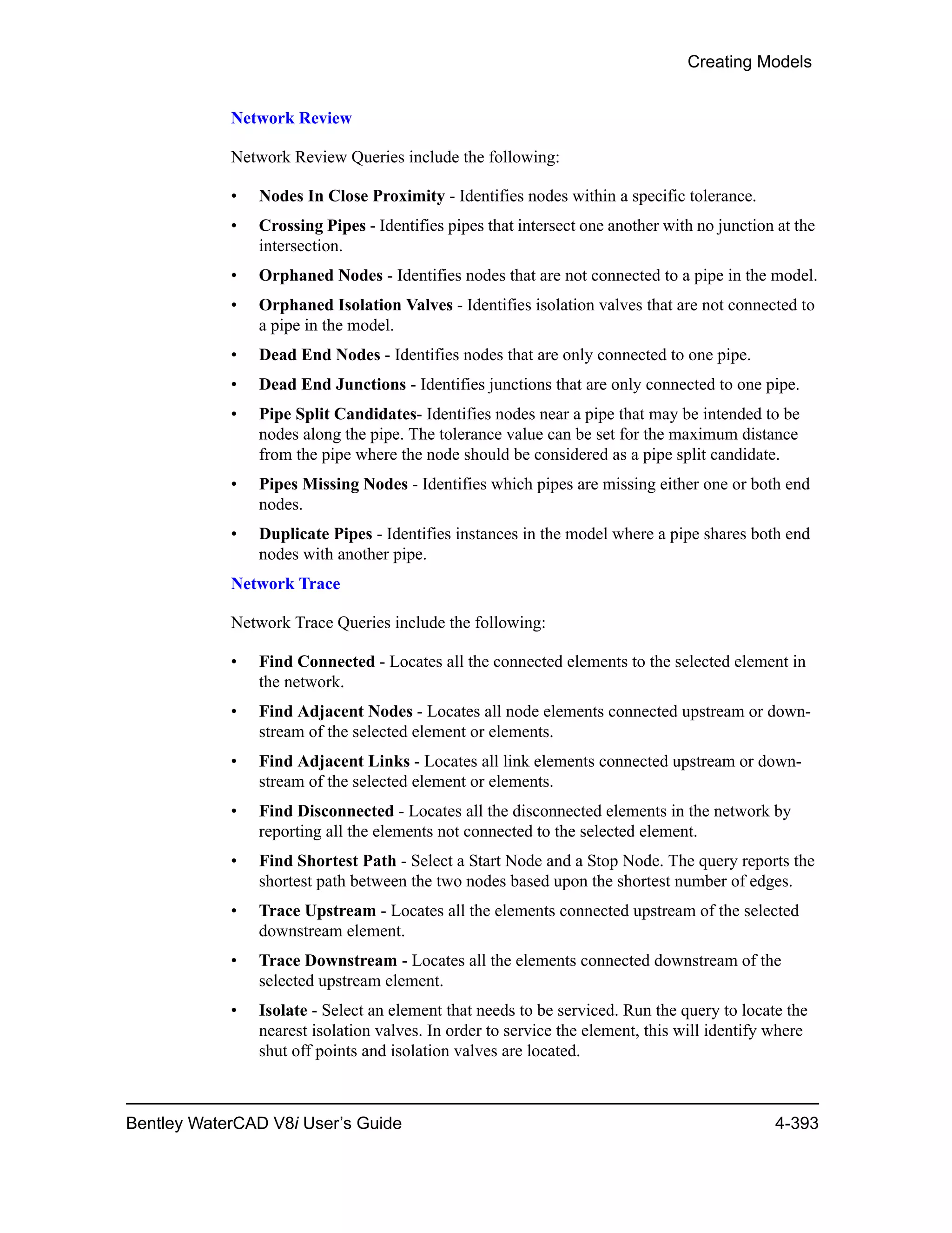 Creating Models
Bentley WaterCAD V8i User’s Guide 4-393
Network Review
Network Review Queries include the following:
• Nodes In Close Proximity - Identifies nodes within a specific tolerance.
• Crossing Pipes - Identifies pipes that intersect one another with no junction at the
intersection.
• Orphaned Nodes - Identifies nodes that are not connected to a pipe in the model.
• Orphaned Isolation Valves - Identifies isolation valves that are not connected to
a pipe in the model.
• Dead End Nodes - Identifies nodes that are only connected to one pipe.
• Dead End Junctions - Identifies junctions that are only connected to one pipe.
• Pipe Split Candidates- Identifies nodes near a pipe that may be intended to be
nodes along the pipe. The tolerance value can be set for the maximum distance
from the pipe where the node should be considered as a pipe split candidate.
• Pipes Missing Nodes - Identifies which pipes are missing either one or both end
nodes.
• Duplicate Pipes - Identifies instances in the model where a pipe shares both end
nodes with another pipe.
Network Trace
Network Trace Queries include the following:
• Find Connected - Locates all the connected elements to the selected element in
the network.
• Find Adjacent Nodes - Locates all node elements connected upstream or down-
stream of the selected element or elements.
• Find Adjacent Links - Locates all link elements connected upstream or down-
stream of the selected element or elements.
• Find Disconnected - Locates all the disconnected elements in the network by
reporting all the elements not connected to the selected element.
• Find Shortest Path - Select a Start Node and a Stop Node. The query reports the
shortest path between the two nodes based upon the shortest number of edges.
• Trace Upstream - Locates all the elements connected upstream of the selected
downstream element.
• Trace Downstream - Locates all the elements connected downstream of the
selected upstream element.
• Isolate - Select an element that needs to be serviced. Run the query to locate the
nearest isolation valves. In order to service the element, this will identify where
shut off points and isolation valves are located.
 