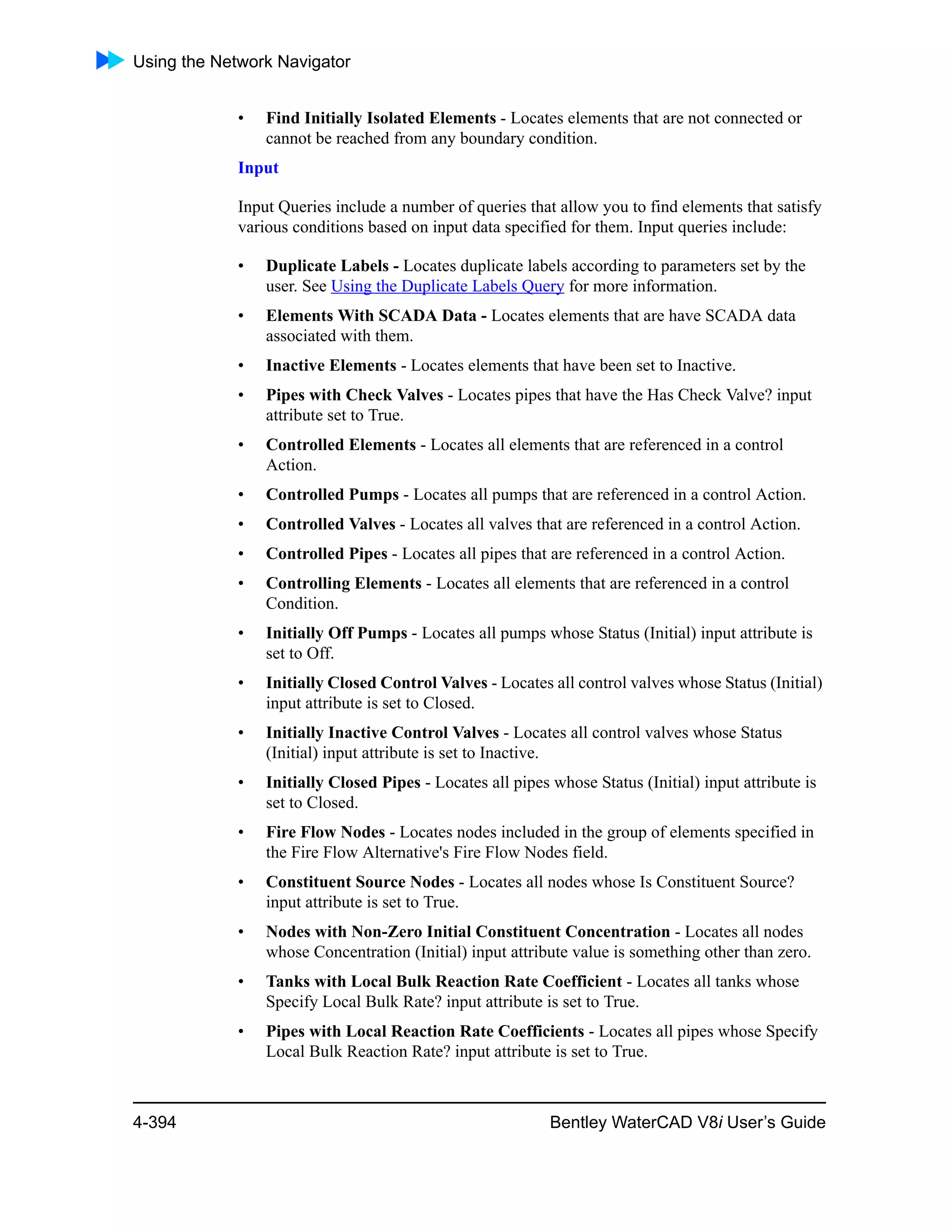 Using the Network Navigator
4-394 Bentley WaterCAD V8i User’s Guide
• Find Initially Isolated Elements - Locates elements that are not connected or
cannot be reached from any boundary condition.
Input
Input Queries include a number of queries that allow you to find elements that satisfy
various conditions based on input data specified for them. Input queries include:
• Duplicate Labels - Locates duplicate labels according to parameters set by the
user. See Using the Duplicate Labels Query for more information.
• Elements With SCADA Data - Locates elements that are have SCADA data
associated with them.
• Inactive Elements - Locates elements that have been set to Inactive.
• Pipes with Check Valves - Locates pipes that have the Has Check Valve? input
attribute set to True.
• Controlled Elements - Locates all elements that are referenced in a control
Action.
• Controlled Pumps - Locates all pumps that are referenced in a control Action.
• Controlled Valves - Locates all valves that are referenced in a control Action.
• Controlled Pipes - Locates all pipes that are referenced in a control Action.
• Controlling Elements - Locates all elements that are referenced in a control
Condition.
• Initially Off Pumps - Locates all pumps whose Status (Initial) input attribute is
set to Off.
• Initially Closed Control Valves - Locates all control valves whose Status (Initial)
input attribute is set to Closed.
• Initially Inactive Control Valves - Locates all control valves whose Status
(Initial) input attribute is set to Inactive.
• Initially Closed Pipes - Locates all pipes whose Status (Initial) input attribute is
set to Closed.
• Fire Flow Nodes - Locates nodes included in the group of elements specified in
the Fire Flow Alternative's Fire Flow Nodes field.
• Constituent Source Nodes - Locates all nodes whose Is Constituent Source?
input attribute is set to True.
• Nodes with Non-Zero Initial Constituent Concentration - Locates all nodes
whose Concentration (Initial) input attribute value is something other than zero.
• Tanks with Local Bulk Reaction Rate Coefficient - Locates all tanks whose
Specify Local Bulk Rate? input attribute is set to True.
• Pipes with Local Reaction Rate Coefficients - Locates all pipes whose Specify
Local Bulk Reaction Rate? input attribute is set to True.
 