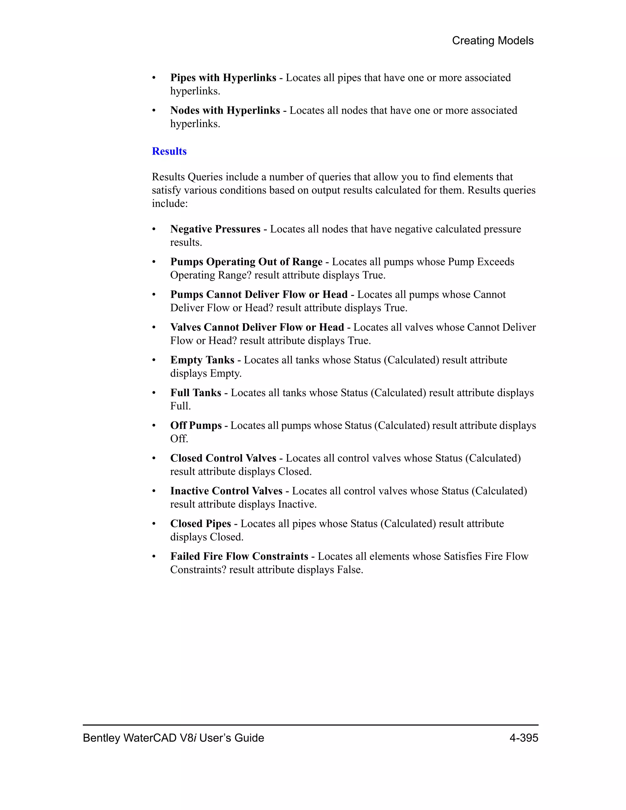 Creating Models
Bentley WaterCAD V8i User’s Guide 4-395
• Pipes with Hyperlinks - Locates all pipes that have one or more associated
hyperlinks.
• Nodes with Hyperlinks - Locates all nodes that have one or more associated
hyperlinks.
Results
Results Queries include a number of queries that allow you to find elements that
satisfy various conditions based on output results calculated for them. Results queries
include:
• Negative Pressures - Locates all nodes that have negative calculated pressure
results.
• Pumps Operating Out of Range - Locates all pumps whose Pump Exceeds
Operating Range? result attribute displays True.
• Pumps Cannot Deliver Flow or Head - Locates all pumps whose Cannot
Deliver Flow or Head? result attribute displays True.
• Valves Cannot Deliver Flow or Head - Locates all valves whose Cannot Deliver
Flow or Head? result attribute displays True.
• Empty Tanks - Locates all tanks whose Status (Calculated) result attribute
displays Empty.
• Full Tanks - Locates all tanks whose Status (Calculated) result attribute displays
Full.
• Off Pumps - Locates all pumps whose Status (Calculated) result attribute displays
Off.
• Closed Control Valves - Locates all control valves whose Status (Calculated)
result attribute displays Closed.
• Inactive Control Valves - Locates all control valves whose Status (Calculated)
result attribute displays Inactive.
• Closed Pipes - Locates all pipes whose Status (Calculated) result attribute
displays Closed.
• Failed Fire Flow Constraints - Locates all elements whose Satisfies Fire Flow
Constraints? result attribute displays False.
 