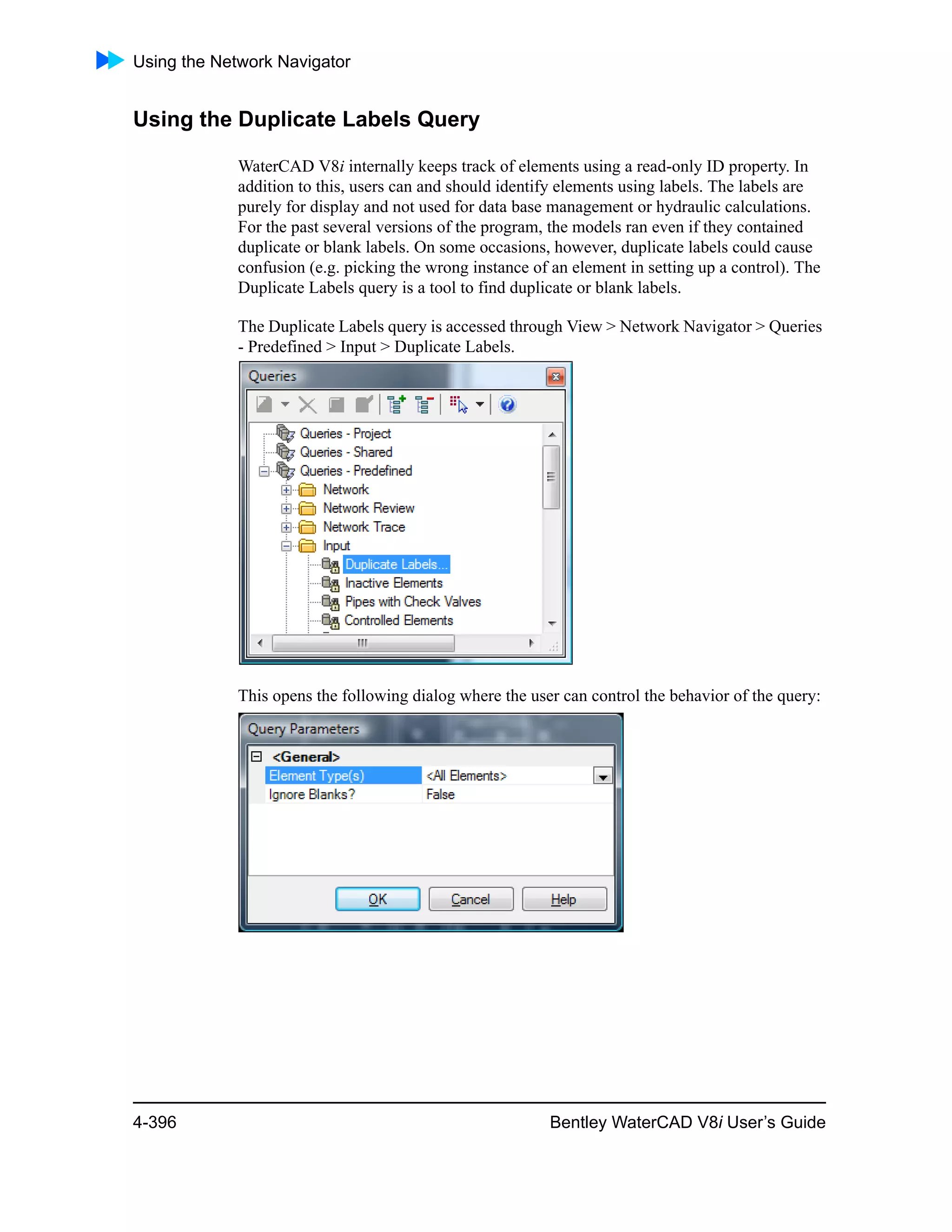 Using the Network Navigator
4-396 Bentley WaterCAD V8i User’s Guide
Using the Duplicate Labels Query
WaterCAD V8i internally keeps track of elements using a read-only ID property. In
addition to this, users can and should identify elements using labels. The labels are
purely for display and not used for data base management or hydraulic calculations.
For the past several versions of the program, the models ran even if they contained
duplicate or blank labels. On some occasions, however, duplicate labels could cause
confusion (e.g. picking the wrong instance of an element in setting up a control). The
Duplicate Labels query is a tool to find duplicate or blank labels.
The Duplicate Labels query is accessed through View > Network Navigator > Queries
- Predefined > Input > Duplicate Labels.
This opens the following dialog where the user can control the behavior of the query:
 