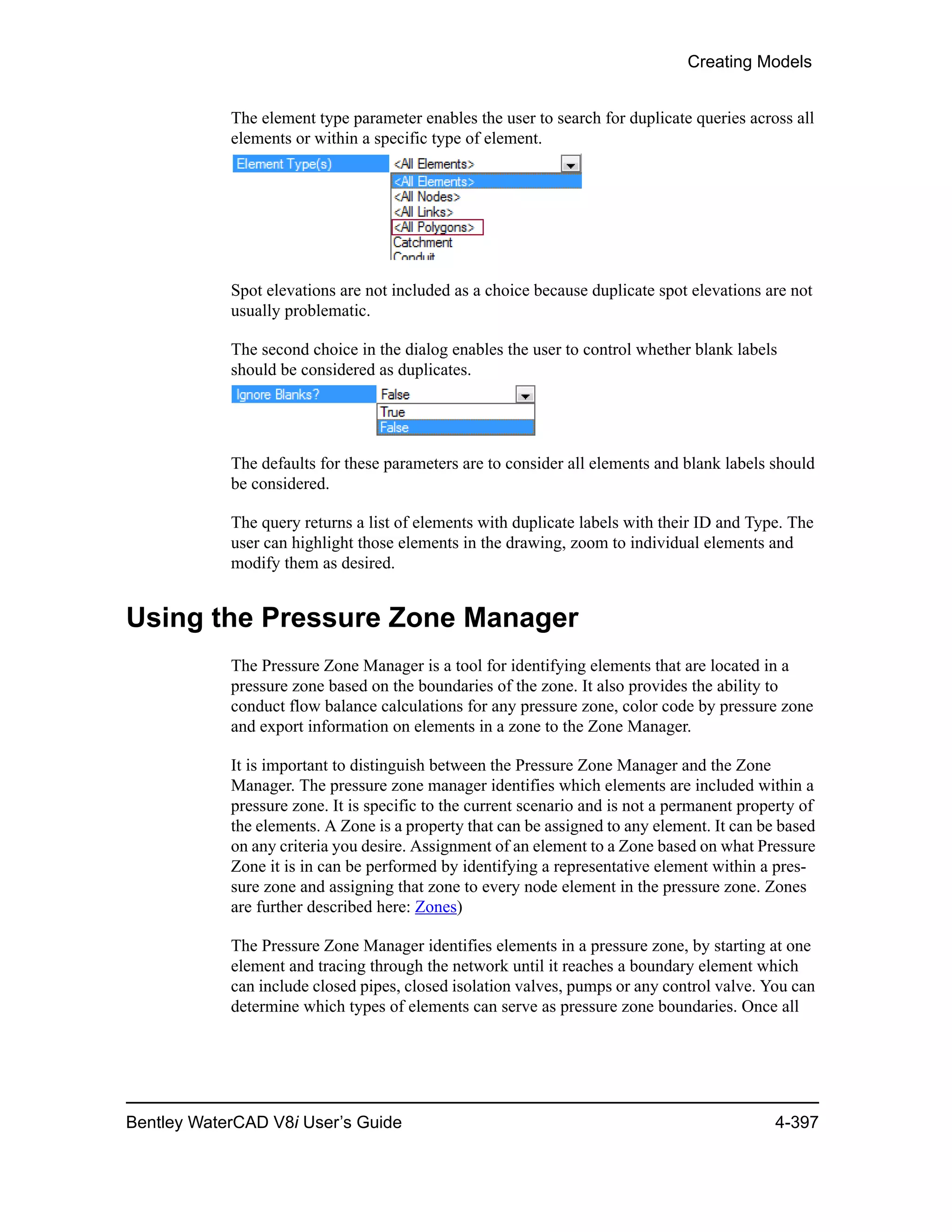 Creating Models
Bentley WaterCAD V8i User’s Guide 4-397
The element type parameter enables the user to search for duplicate queries across all
elements or within a specific type of element.
Spot elevations are not included as a choice because duplicate spot elevations are not
usually problematic.
The second choice in the dialog enables the user to control whether blank labels
should be considered as duplicates.
The defaults for these parameters are to consider all elements and blank labels should
be considered.
The query returns a list of elements with duplicate labels with their ID and Type. The
user can highlight those elements in the drawing, zoom to individual elements and
modify them as desired.
Using the Pressure Zone Manager
The Pressure Zone Manager is a tool for identifying elements that are located in a
pressure zone based on the boundaries of the zone. It also provides the ability to
conduct flow balance calculations for any pressure zone, color code by pressure zone
and export information on elements in a zone to the Zone Manager.
It is important to distinguish between the Pressure Zone Manager and the Zone
Manager. The pressure zone manager identifies which elements are included within a
pressure zone. It is specific to the current scenario and is not a permanent property of
the elements. A Zone is a property that can be assigned to any element. It can be based
on any criteria you desire. Assignment of an element to a Zone based on what Pressure
Zone it is in can be performed by identifying a representative element within a pres-
sure zone and assigning that zone to every node element in the pressure zone. Zones
are further described here: Zones)
The Pressure Zone Manager identifies elements in a pressure zone, by starting at one
element and tracing through the network until it reaches a boundary element which
can include closed pipes, closed isolation valves, pumps or any control valve. You can
determine which types of elements can serve as pressure zone boundaries. Once all
 