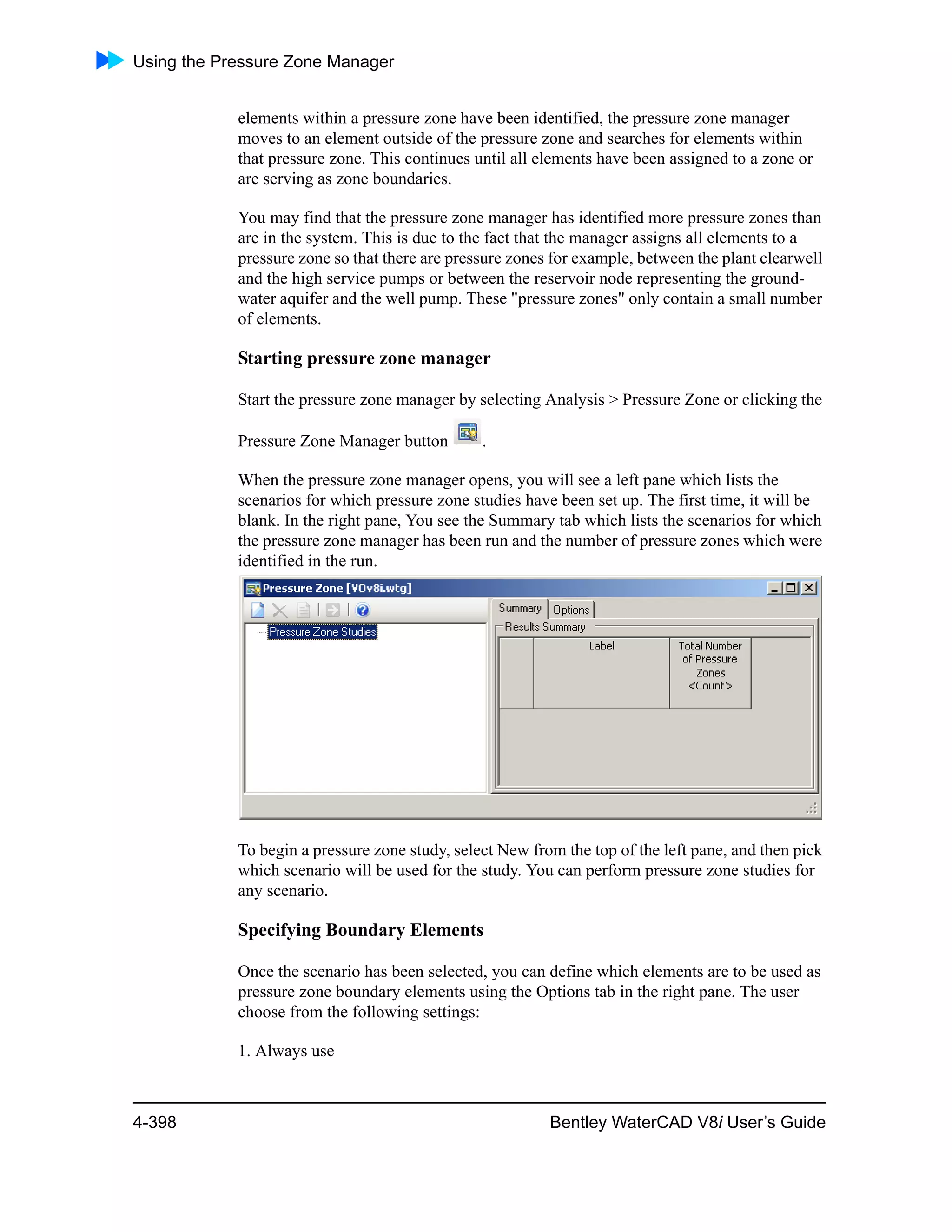 Using the Pressure Zone Manager
4-398 Bentley WaterCAD V8i User’s Guide
elements within a pressure zone have been identified, the pressure zone manager
moves to an element outside of the pressure zone and searches for elements within
that pressure zone. This continues until all elements have been assigned to a zone or
are serving as zone boundaries.
You may find that the pressure zone manager has identified more pressure zones than
are in the system. This is due to the fact that the manager assigns all elements to a
pressure zone so that there are pressure zones for example, between the plant clearwell
and the high service pumps or between the reservoir node representing the ground-
water aquifer and the well pump. These "pressure zones" only contain a small number
of elements.
Starting pressure zone manager
Start the pressure zone manager by selecting Analysis > Pressure Zone or clicking the
Pressure Zone Manager button .
When the pressure zone manager opens, you will see a left pane which lists the
scenarios for which pressure zone studies have been set up. The first time, it will be
blank. In the right pane, You see the Summary tab which lists the scenarios for which
the pressure zone manager has been run and the number of pressure zones which were
identified in the run.
To begin a pressure zone study, select New from the top of the left pane, and then pick
which scenario will be used for the study. You can perform pressure zone studies for
any scenario.
Specifying Boundary Elements
Once the scenario has been selected, you can define which elements are to be used as
pressure zone boundary elements using the Options tab in the right pane. The user
choose from the following settings:
1. Always use
 