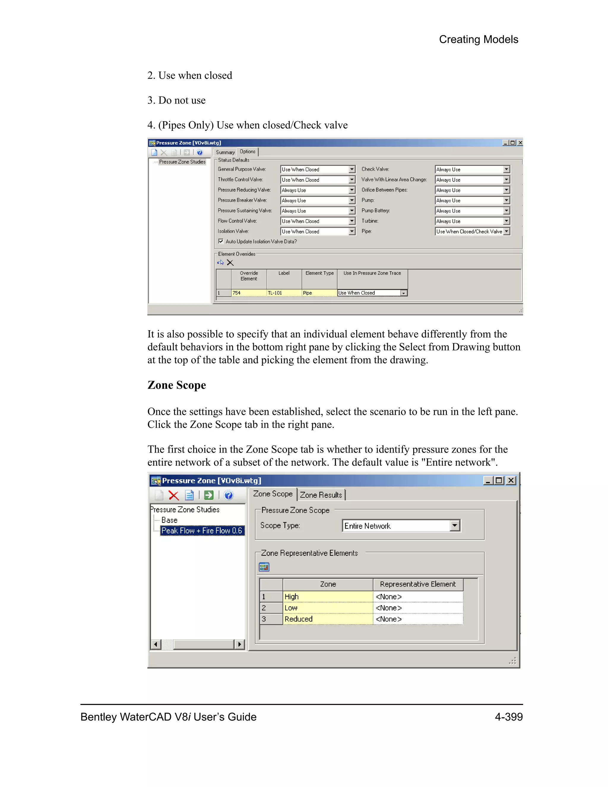 Creating Models
Bentley WaterCAD V8i User’s Guide 4-399
2. Use when closed
3. Do not use
4. (Pipes Only) Use when closed/Check valve
It is also possible to specify that an individual element behave differently from the
default behaviors in the bottom right pane by clicking the Select from Drawing button
at the top of the table and picking the element from the drawing.
Zone Scope
Once the settings have been established, select the scenario to be run in the left pane.
Click the Zone Scope tab in the right pane.
The first choice in the Zone Scope tab is whether to identify pressure zones for the
entire network of a subset of the network. The default value is "Entire network".
 