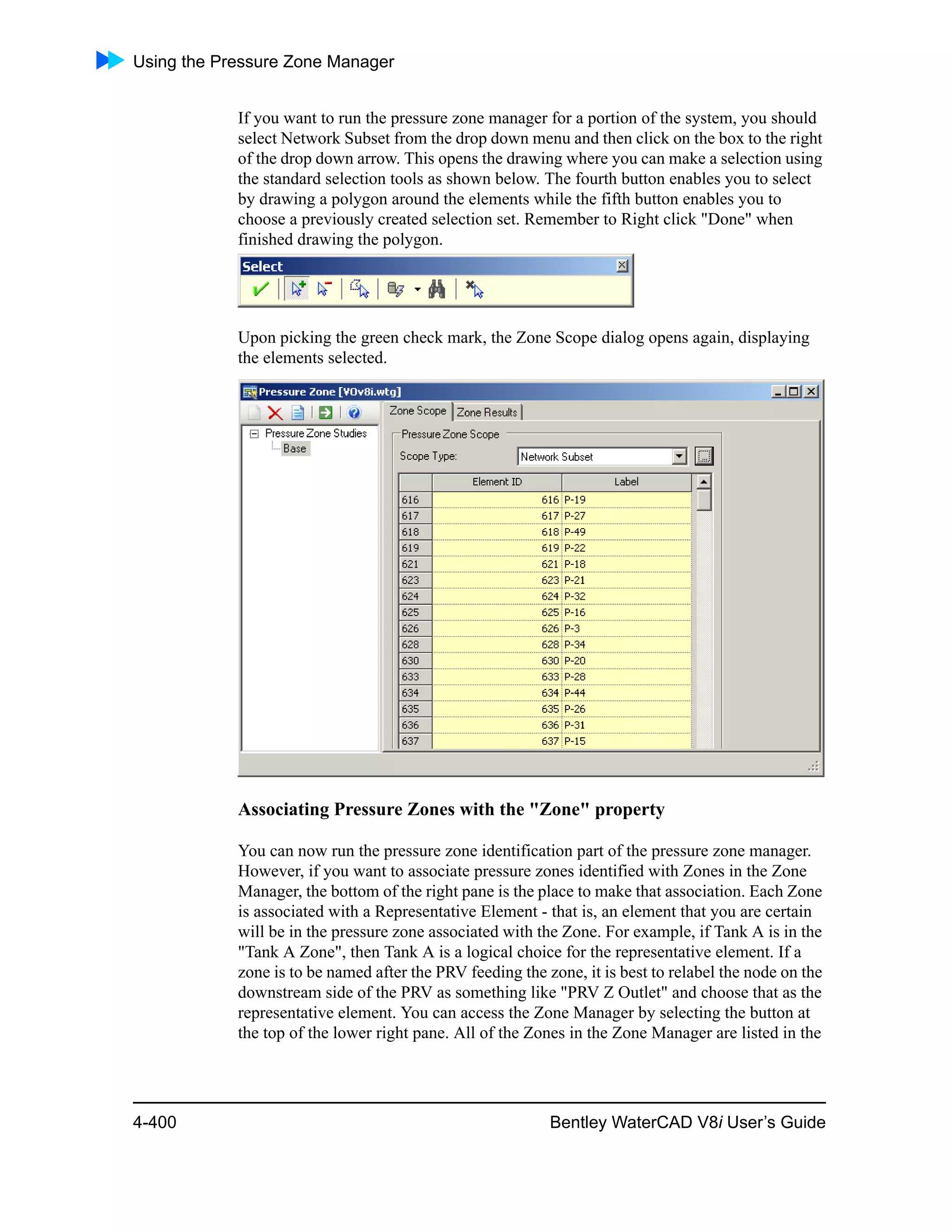 Using the Pressure Zone Manager
4-400 Bentley WaterCAD V8i User’s Guide
If you want to run the pressure zone manager for a portion of the system, you should
select Network Subset from the drop down menu and then click on the box to the right
of the drop down arrow. This opens the drawing where you can make a selection using
the standard selection tools as shown below. The fourth button enables you to select
by drawing a polygon around the elements while the fifth button enables you to
choose a previously created selection set. Remember to Right click "Done" when
finished drawing the polygon.
Upon picking the green check mark, the Zone Scope dialog opens again, displaying
the elements selected.
Associating Pressure Zones with the "Zone" property
You can now run the pressure zone identification part of the pressure zone manager.
However, if you want to associate pressure zones identified with Zones in the Zone
Manager, the bottom of the right pane is the place to make that association. Each Zone
is associated with a Representative Element - that is, an element that you are certain
will be in the pressure zone associated with the Zone. For example, if Tank A is in the
"Tank A Zone", then Tank A is a logical choice for the representative element. If a
zone is to be named after the PRV feeding the zone, it is best to relabel the node on the
downstream side of the PRV as something like "PRV Z Outlet" and choose that as the
representative element. You can access the Zone Manager by selecting the button at
the top of the lower right pane. All of the Zones in the Zone Manager are listed in the
 