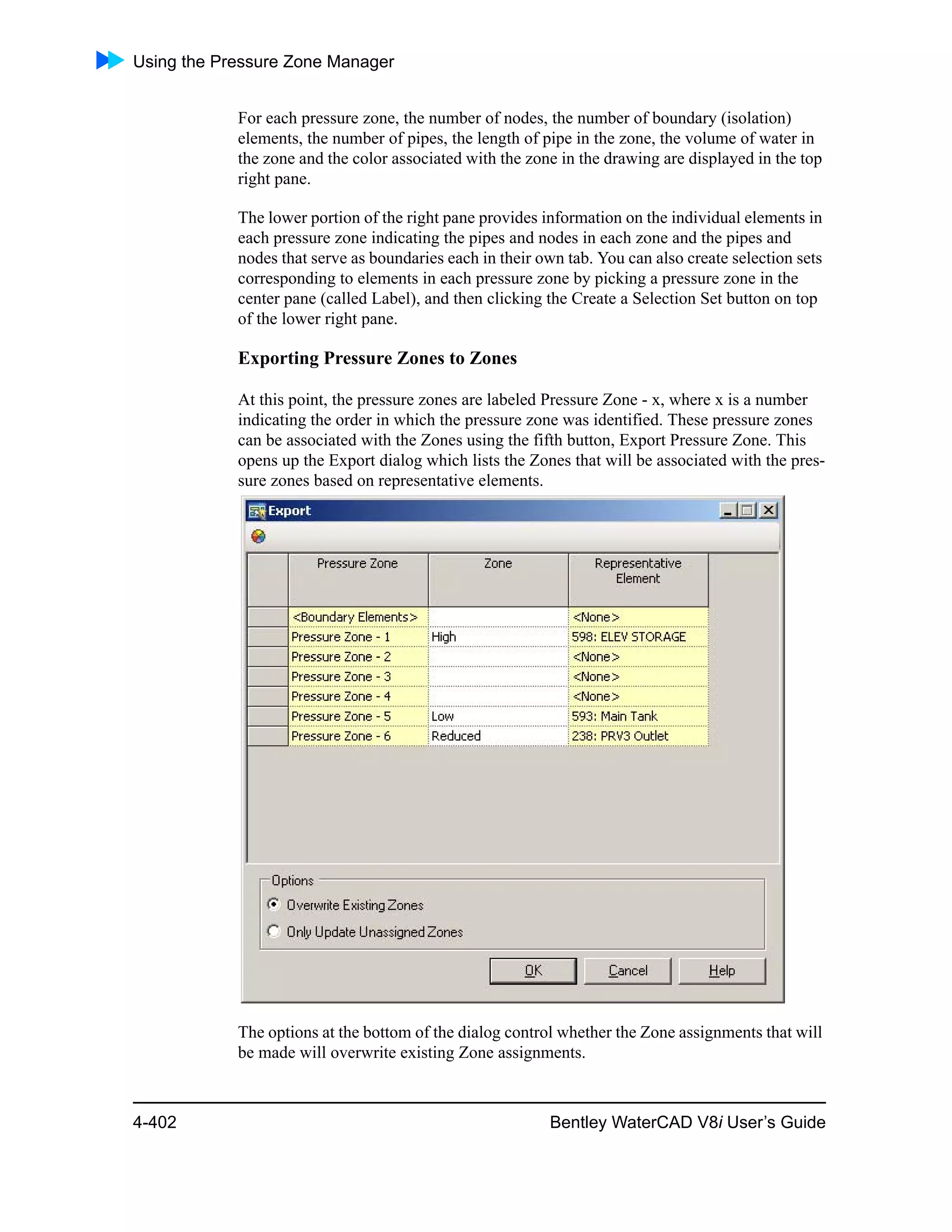 Using the Pressure Zone Manager
4-402 Bentley WaterCAD V8i User’s Guide
For each pressure zone, the number of nodes, the number of boundary (isolation)
elements, the number of pipes, the length of pipe in the zone, the volume of water in
the zone and the color associated with the zone in the drawing are displayed in the top
right pane.
The lower portion of the right pane provides information on the individual elements in
each pressure zone indicating the pipes and nodes in each zone and the pipes and
nodes that serve as boundaries each in their own tab. You can also create selection sets
corresponding to elements in each pressure zone by picking a pressure zone in the
center pane (called Label), and then clicking the Create a Selection Set button on top
of the lower right pane.
Exporting Pressure Zones to Zones
At this point, the pressure zones are labeled Pressure Zone - x, where x is a number
indicating the order in which the pressure zone was identified. These pressure zones
can be associated with the Zones using the fifth button, Export Pressure Zone. This
opens up the Export dialog which lists the Zones that will be associated with the pres-
sure zones based on representative elements.
The options at the bottom of the dialog control whether the Zone assignments that will
be made will overwrite existing Zone assignments.
 