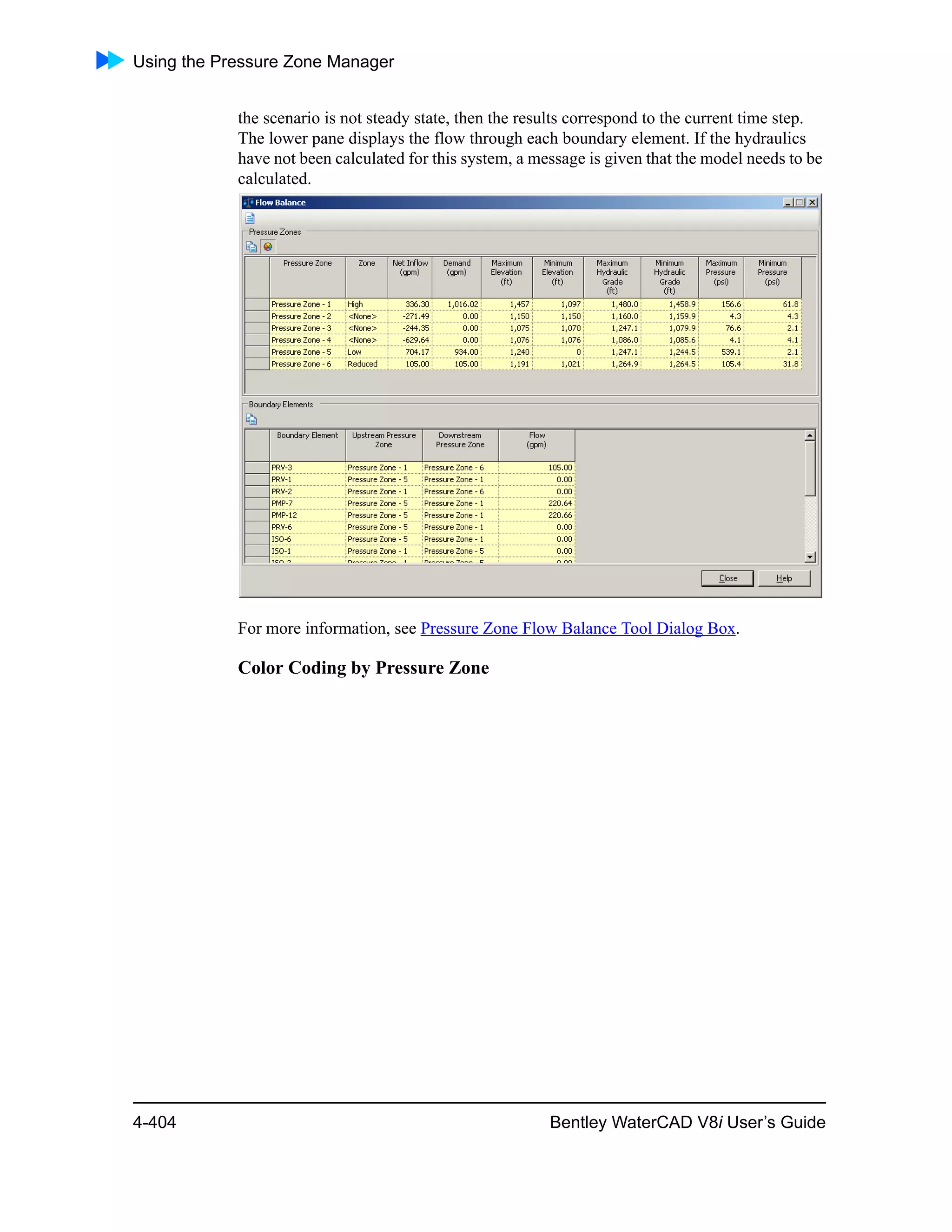 Using the Pressure Zone Manager
4-404 Bentley WaterCAD V8i User’s Guide
the scenario is not steady state, then the results correspond to the current time step.
The lower pane displays the flow through each boundary element. If the hydraulics
have not been calculated for this system, a message is given that the model needs to be
calculated.
For more information, see Pressure Zone Flow Balance Tool Dialog Box.
Color Coding by Pressure Zone
 