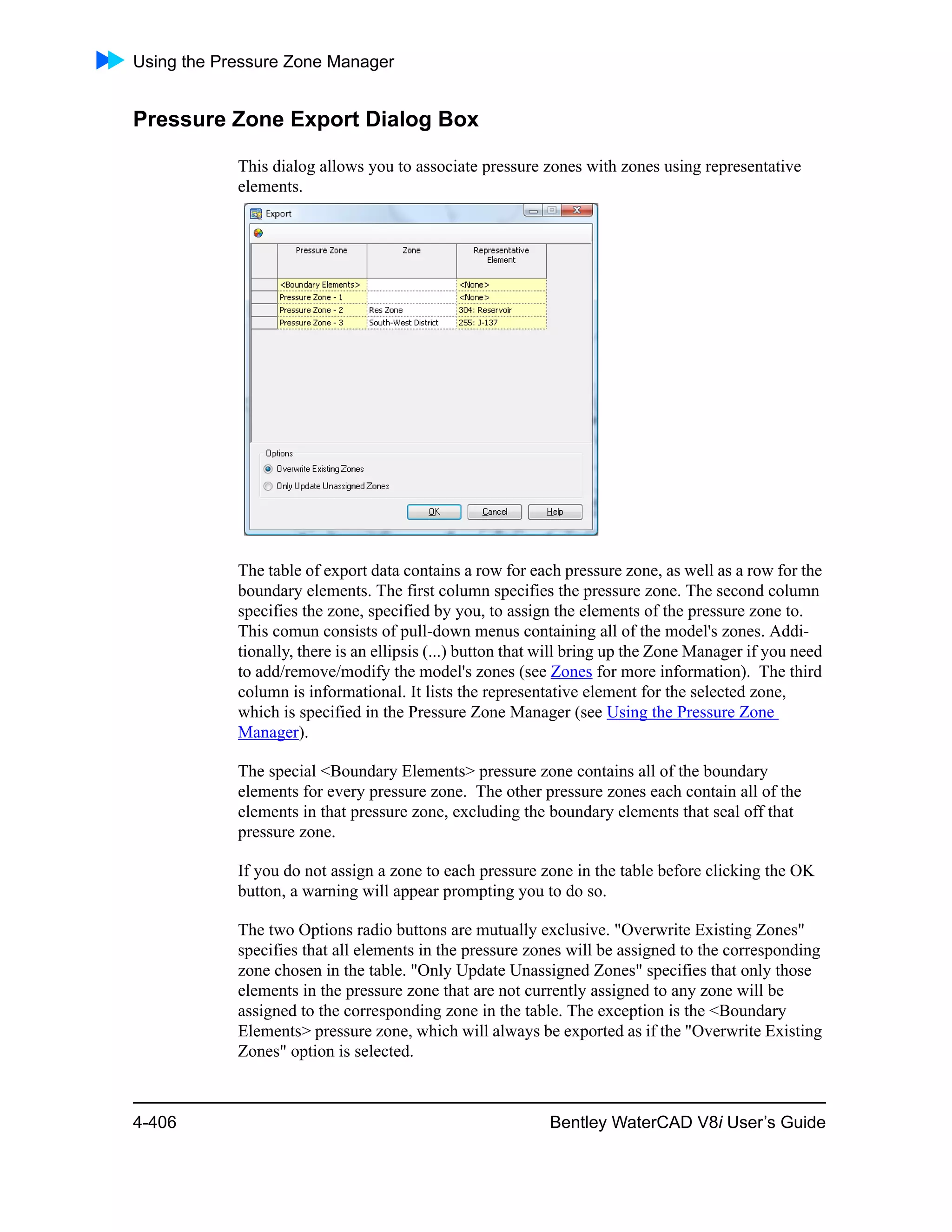 Using the Pressure Zone Manager
4-406 Bentley WaterCAD V8i User’s Guide
Pressure Zone Export Dialog Box
This dialog allows you to associate pressure zones with zones using representative
elements.
The table of export data contains a row for each pressure zone, as well as a row for the
boundary elements. The first column specifies the pressure zone. The second column
specifies the zone, specified by you, to assign the elements of the pressure zone to.
This comun consists of pull-down menus containing all of the model's zones. Addi-
tionally, there is an ellipsis (...) button that will bring up the Zone Manager if you need
to add/remove/modify the model's zones (see Zones for more information). The third
column is informational. It lists the representative element for the selected zone,
which is specified in the Pressure Zone Manager (see Using the Pressure Zone
Manager).
The special <Boundary Elements> pressure zone contains all of the boundary
elements for every pressure zone. The other pressure zones each contain all of the
elements in that pressure zone, excluding the boundary elements that seal off that
pressure zone.
If you do not assign a zone to each pressure zone in the table before clicking the OK
button, a warning will appear prompting you to do so.
The two Options radio buttons are mutually exclusive. "Overwrite Existing Zones"
specifies that all elements in the pressure zones will be assigned to the corresponding
zone chosen in the table. "Only Update Unassigned Zones" specifies that only those
elements in the pressure zone that are not currently assigned to any zone will be
assigned to the corresponding zone in the table. The exception is the <Boundary
Elements> pressure zone, which will always be exported as if the "Overwrite Existing
Zones" option is selected.
 