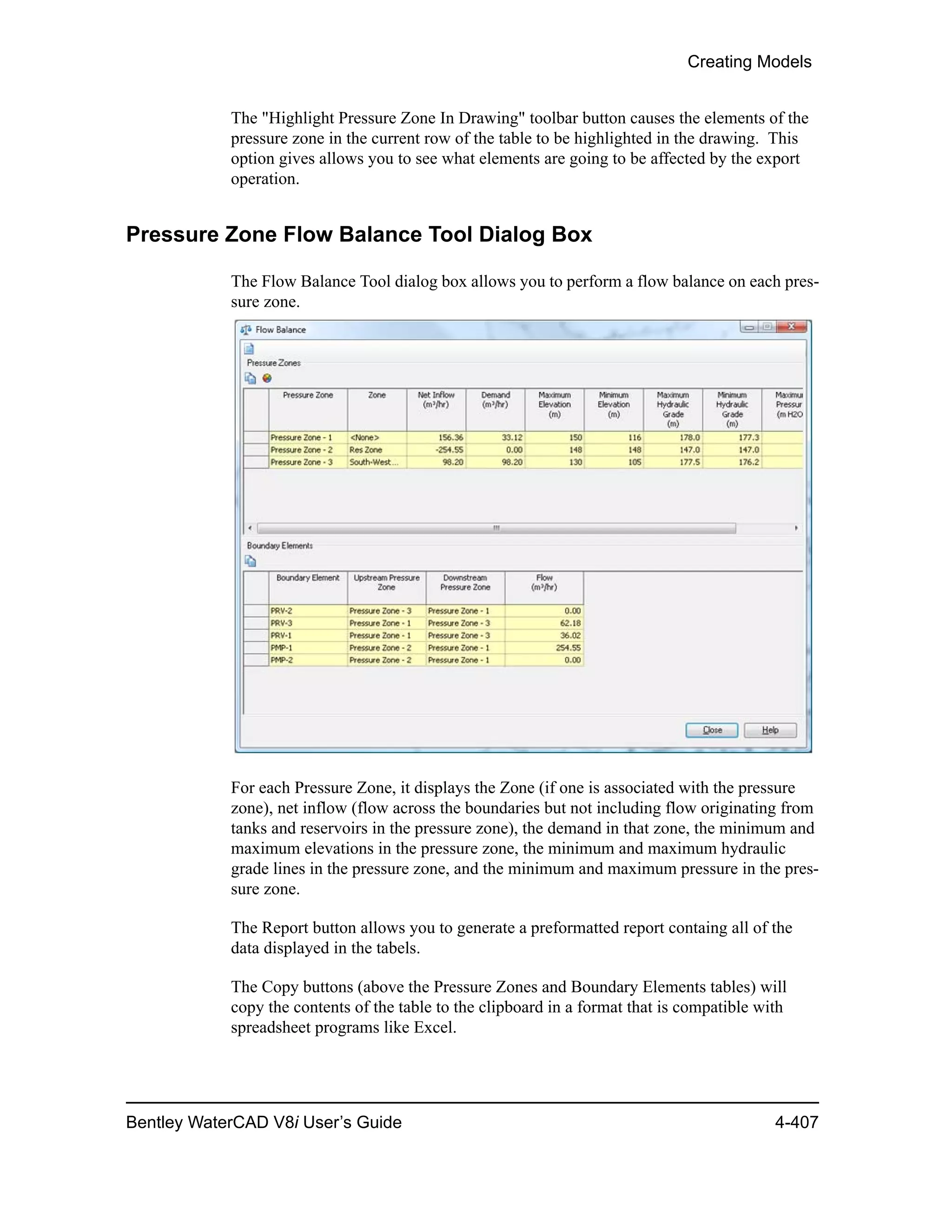 Creating Models
Bentley WaterCAD V8i User’s Guide 4-407
The "Highlight Pressure Zone In Drawing" toolbar button causes the elements of the
pressure zone in the current row of the table to be highlighted in the drawing. This
option gives allows you to see what elements are going to be affected by the export
operation.
Pressure Zone Flow Balance Tool Dialog Box
The Flow Balance Tool dialog box allows you to perform a flow balance on each pres-
sure zone.
For each Pressure Zone, it displays the Zone (if one is associated with the pressure
zone), net inflow (flow across the boundaries but not including flow originating from
tanks and reservoirs in the pressure zone), the demand in that zone, the minimum and
maximum elevations in the pressure zone, the minimum and maximum hydraulic
grade lines in the pressure zone, and the minimum and maximum pressure in the pres-
sure zone.
The Report button allows you to generate a preformatted report containg all of the
data displayed in the tabels.
The Copy buttons (above the Pressure Zones and Boundary Elements tables) will
copy the contents of the table to the clipboard in a format that is compatible with
spreadsheet programs like Excel.
 