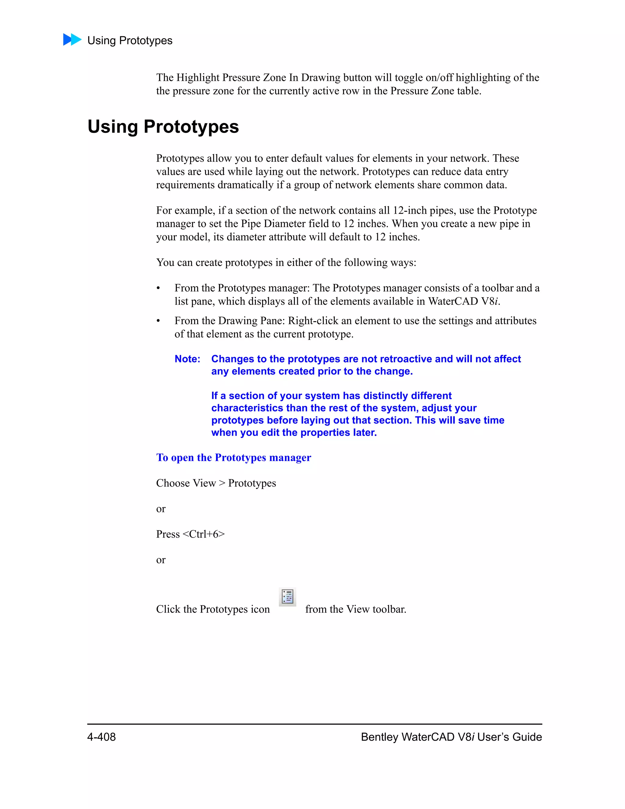 Using Prototypes
4-408 Bentley WaterCAD V8i User’s Guide
The Highlight Pressure Zone In Drawing button will toggle on/off highlighting of the
the pressure zone for the currently active row in the Pressure Zone table.
Using Prototypes
Prototypes allow you to enter default values for elements in your network. These
values are used while laying out the network. Prototypes can reduce data entry
requirements dramatically if a group of network elements share common data.
For example, if a section of the network contains all 12-inch pipes, use the Prototype
manager to set the Pipe Diameter field to 12 inches. When you create a new pipe in
your model, its diameter attribute will default to 12 inches.
You can create prototypes in either of the following ways:
• From the Prototypes manager: The Prototypes manager consists of a toolbar and a
list pane, which displays all of the elements available in WaterCAD V8i.
• From the Drawing Pane: Right-click an element to use the settings and attributes
of that element as the current prototype.
Note: Changes to the prototypes are not retroactive and will not affect
any elements created prior to the change.
If a section of your system has distinctly different
characteristics than the rest of the system, adjust your
prototypes before laying out that section. This will save time
when you edit the properties later.
To open the Prototypes manager
Choose View > Prototypes
or
Press <Ctrl+6>
or
Click the Prototypes icon from the View toolbar.
 