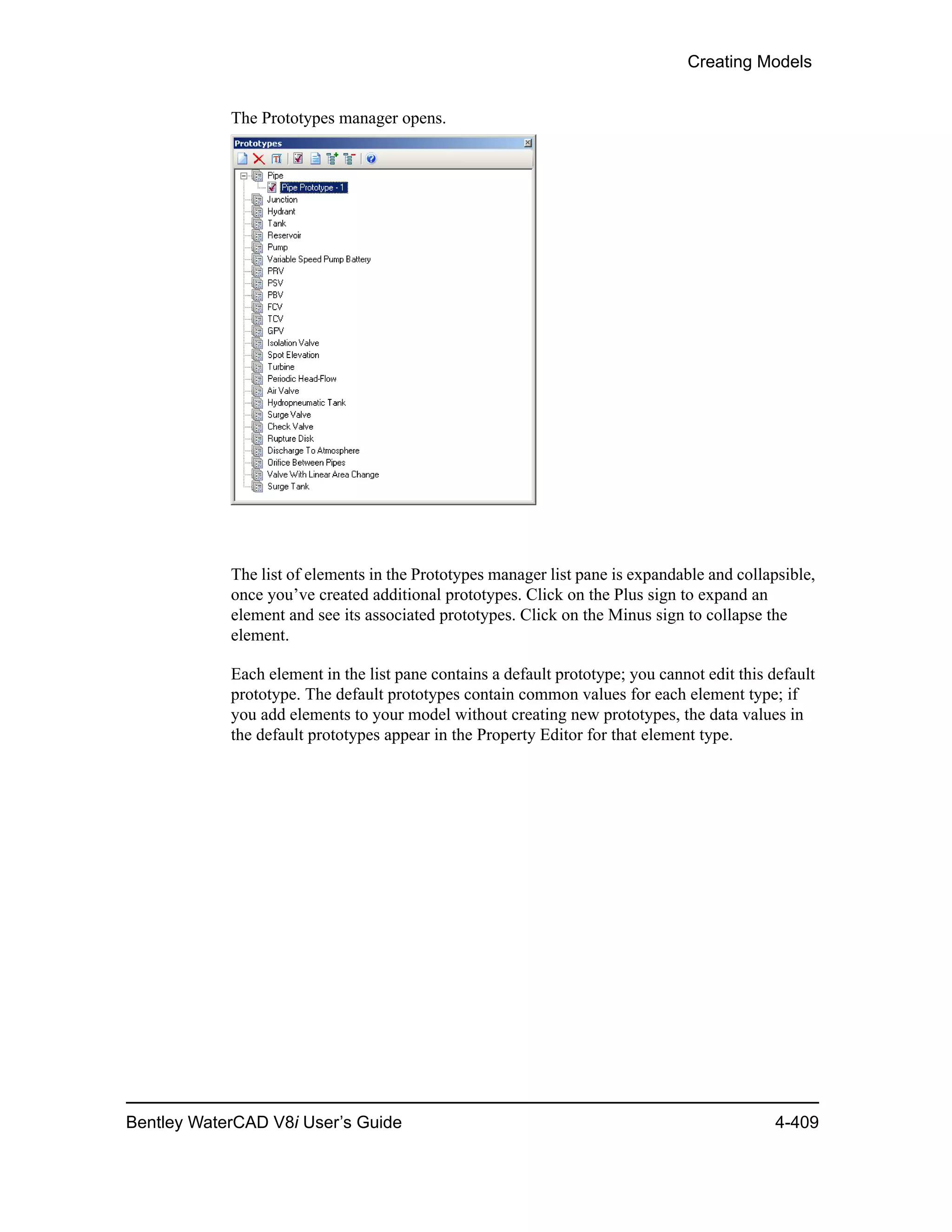 Creating Models
Bentley WaterCAD V8i User’s Guide 4-409
The Prototypes manager opens.
The list of elements in the Prototypes manager list pane is expandable and collapsible,
once you’ve created additional prototypes. Click on the Plus sign to expand an
element and see its associated prototypes. Click on the Minus sign to collapse the
element.
Each element in the list pane contains a default prototype; you cannot edit this default
prototype. The default prototypes contain common values for each element type; if
you add elements to your model without creating new prototypes, the data values in
the default prototypes appear in the Property Editor for that element type.
 