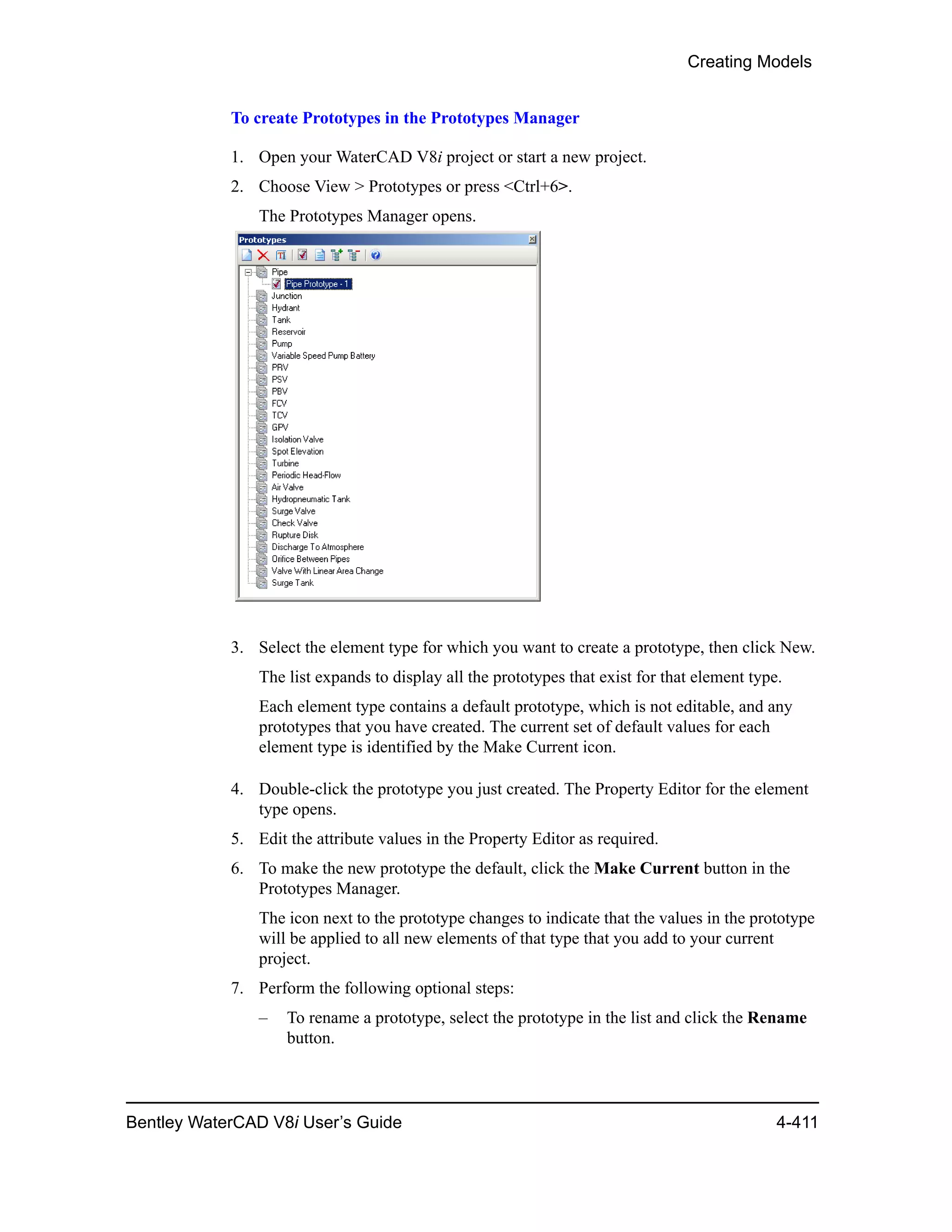 Creating Models
Bentley WaterCAD V8i User’s Guide 4-411
To create Prototypes in the Prototypes Manager
1. Open your WaterCAD V8i project or start a new project.
2. Choose View > Prototypes or press <Ctrl+6>.
The Prototypes Manager opens.
3. Select the element type for which you want to create a prototype, then click New.
The list expands to display all the prototypes that exist for that element type.
Each element type contains a default prototype, which is not editable, and any
prototypes that you have created. The current set of default values for each
element type is identified by the Make Current icon.
4. Double-click the prototype you just created. The Property Editor for the element
type opens.
5. Edit the attribute values in the Property Editor as required.
6. To make the new prototype the default, click the Make Current button in the
Prototypes Manager.
The icon next to the prototype changes to indicate that the values in the prototype
will be applied to all new elements of that type that you add to your current
project.
7. Perform the following optional steps:
– To rename a prototype, select the prototype in the list and click the Rename
button.
 