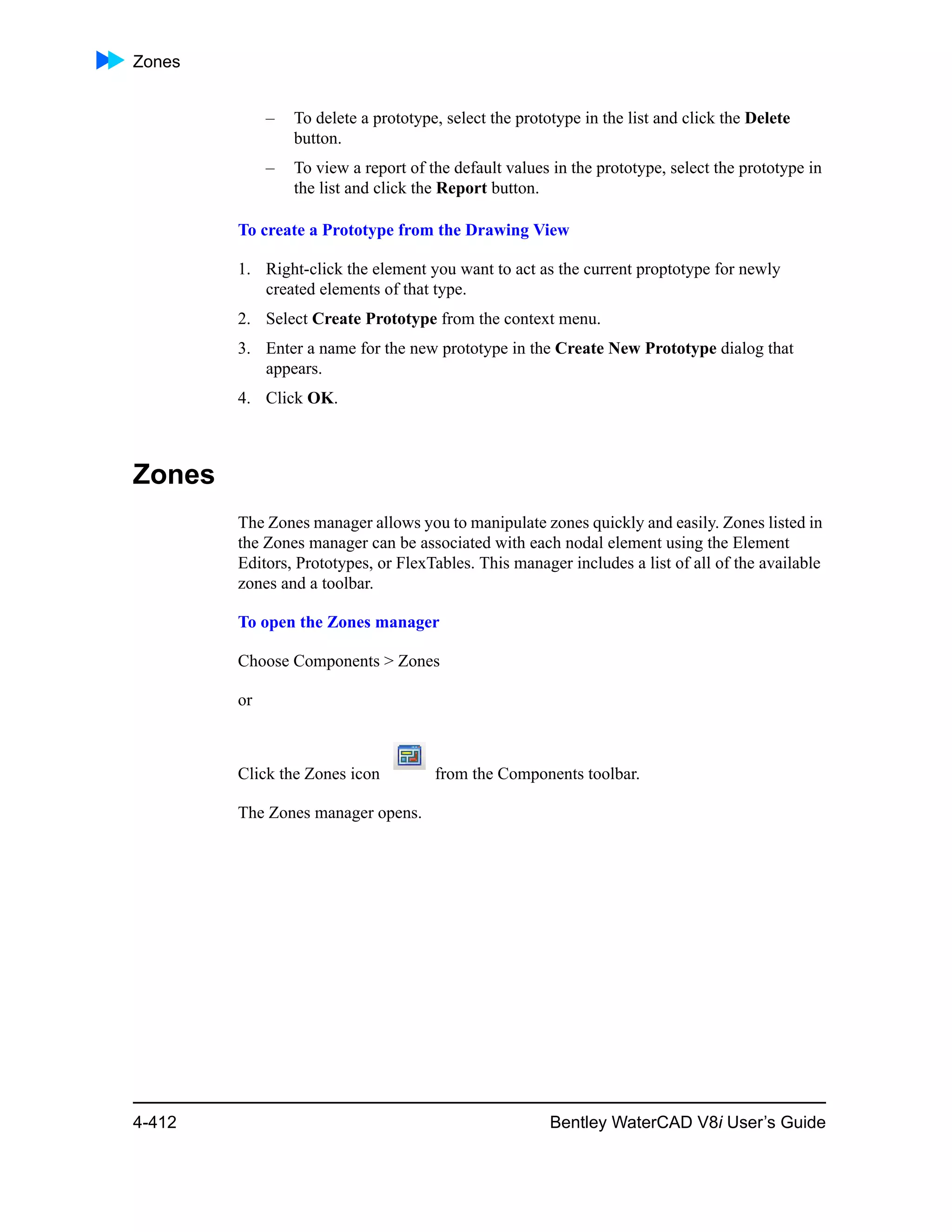 Zones
4-412 Bentley WaterCAD V8i User’s Guide
– To delete a prototype, select the prototype in the list and click the Delete
button.
– To view a report of the default values in the prototype, select the prototype in
the list and click the Report button.
To create a Prototype from the Drawing View
1. Right-click the element you want to act as the current proptotype for newly
created elements of that type.
2. Select Create Prototype from the context menu.
3. Enter a name for the new prototype in the Create New Prototype dialog that
appears.
4. Click OK.
Zones
The Zones manager allows you to manipulate zones quickly and easily. Zones listed in
the Zones manager can be associated with each nodal element using the Element
Editors, Prototypes, or FlexTables. This manager includes a list of all of the available
zones and a toolbar.
To open the Zones manager
Choose Components > Zones
or
Click the Zones icon from the Components toolbar.
The Zones manager opens.
 