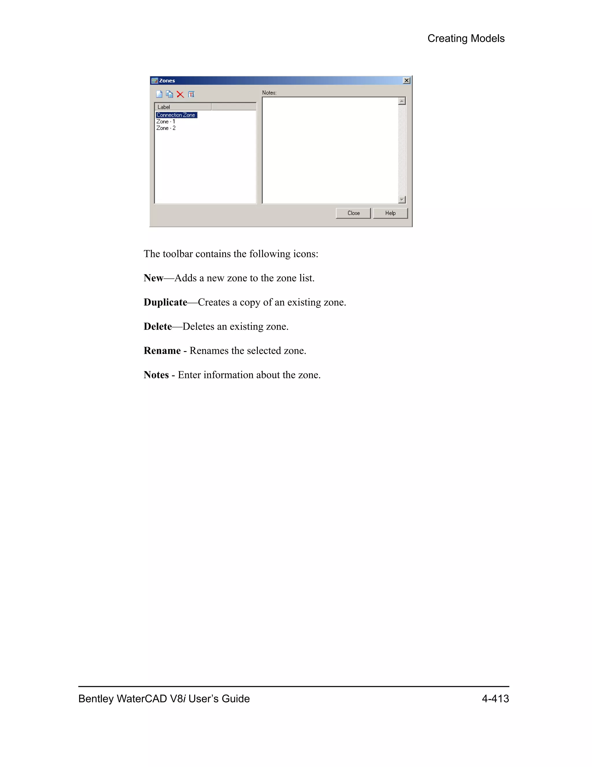 Creating Models
Bentley WaterCAD V8i User’s Guide 4-413
The toolbar contains the following icons:
New—Adds a new zone to the zone list.
Duplicate—Creates a copy of an existing zone.
Delete—Deletes an existing zone.
Rename - Renames the selected zone.
Notes - Enter information about the zone.
 