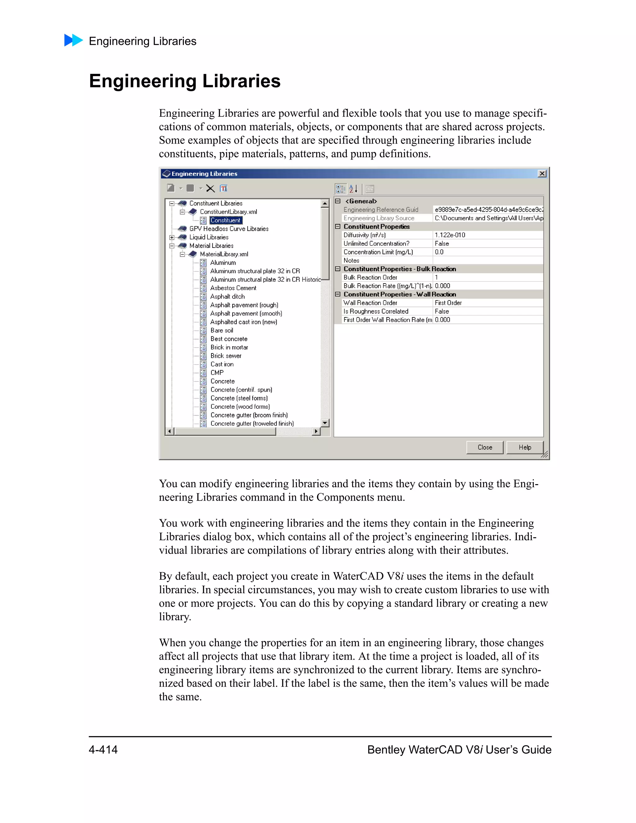 Engineering Libraries
4-414 Bentley WaterCAD V8i User’s Guide
Engineering Libraries
Engineering Libraries are powerful and flexible tools that you use to manage specifi-
cations of common materials, objects, or components that are shared across projects.
Some examples of objects that are specified through engineering libraries include
constituents, pipe materials, patterns, and pump definitions.
You can modify engineering libraries and the items they contain by using the Engi-
neering Libraries command in the Components menu.
You work with engineering libraries and the items they contain in the Engineering
Libraries dialog box, which contains all of the project’s engineering libraries. Indi-
vidual libraries are compilations of library entries along with their attributes.
By default, each project you create in WaterCAD V8i uses the items in the default
libraries. In special circumstances, you may wish to create custom libraries to use with
one or more projects. You can do this by copying a standard library or creating a new
library.
When you change the properties for an item in an engineering library, those changes
affect all projects that use that library item. At the time a project is loaded, all of its
engineering library items are synchronized to the current library. Items are synchro-
nized based on their label. If the label is the same, then the item’s values will be made
the same.
 