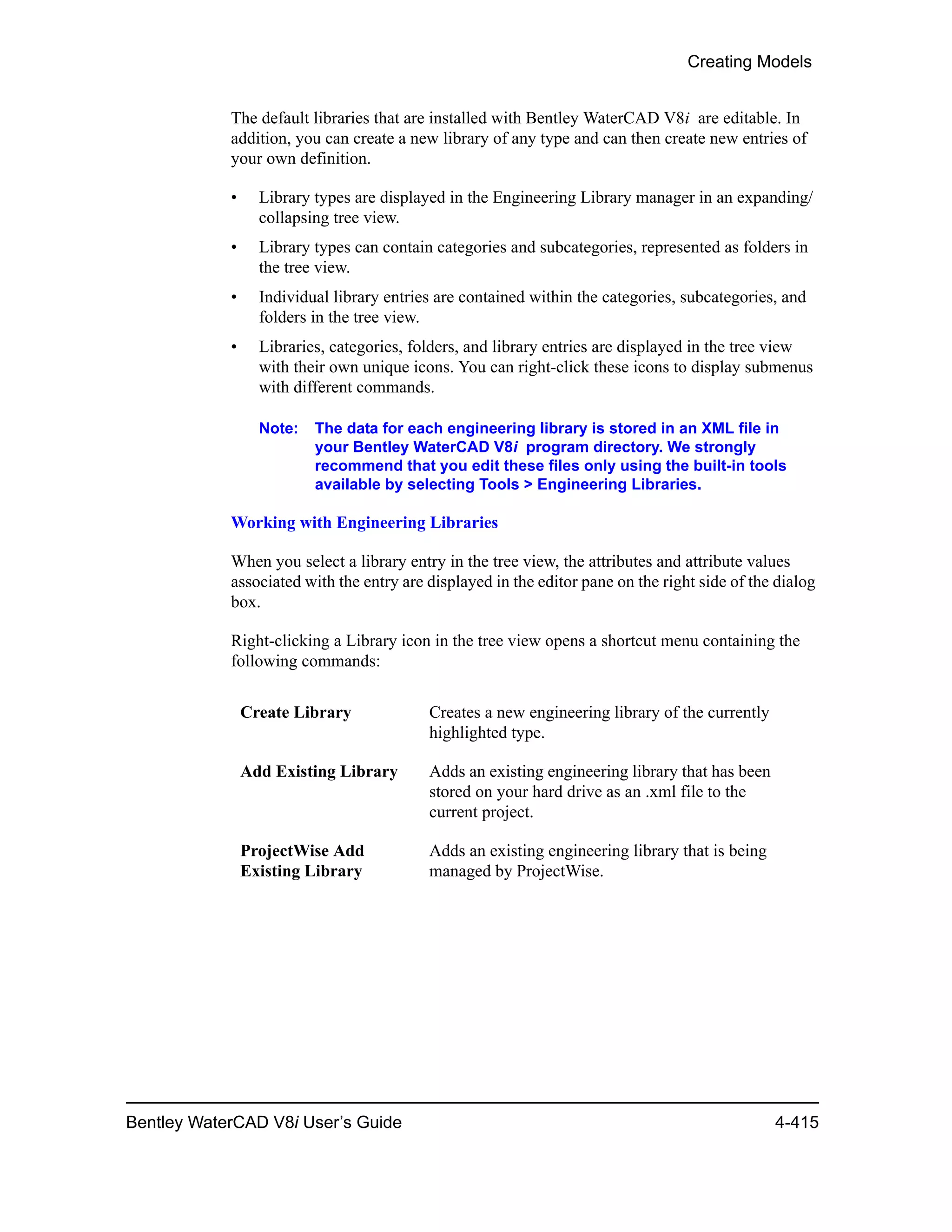 Creating Models
Bentley WaterCAD V8i User’s Guide 4-415
The default libraries that are installed with Bentley WaterCAD V8i are editable. In
addition, you can create a new library of any type and can then create new entries of
your own definition.
• Library types are displayed in the Engineering Library manager in an expanding/
collapsing tree view.
• Library types can contain categories and subcategories, represented as folders in
the tree view.
• Individual library entries are contained within the categories, subcategories, and
folders in the tree view.
• Libraries, categories, folders, and library entries are displayed in the tree view
with their own unique icons. You can right-click these icons to display submenus
with different commands.
Note: The data for each engineering library is stored in an XML file in
your Bentley WaterCAD V8i program directory. We strongly
recommend that you edit these files only using the built-in tools
available by selecting Tools > Engineering Libraries.
Working with Engineering Libraries
When you select a library entry in the tree view, the attributes and attribute values
associated with the entry are displayed in the editor pane on the right side of the dialog
box.
Right-clicking a Library icon in the tree view opens a shortcut menu containing the
following commands:
Create Library Creates a new engineering library of the currently
highlighted type.
Add Existing Library Adds an existing engineering library that has been
stored on your hard drive as an .xml file to the
current project.
ProjectWise Add
Existing Library
Adds an existing engineering library that is being
managed by ProjectWise.
 