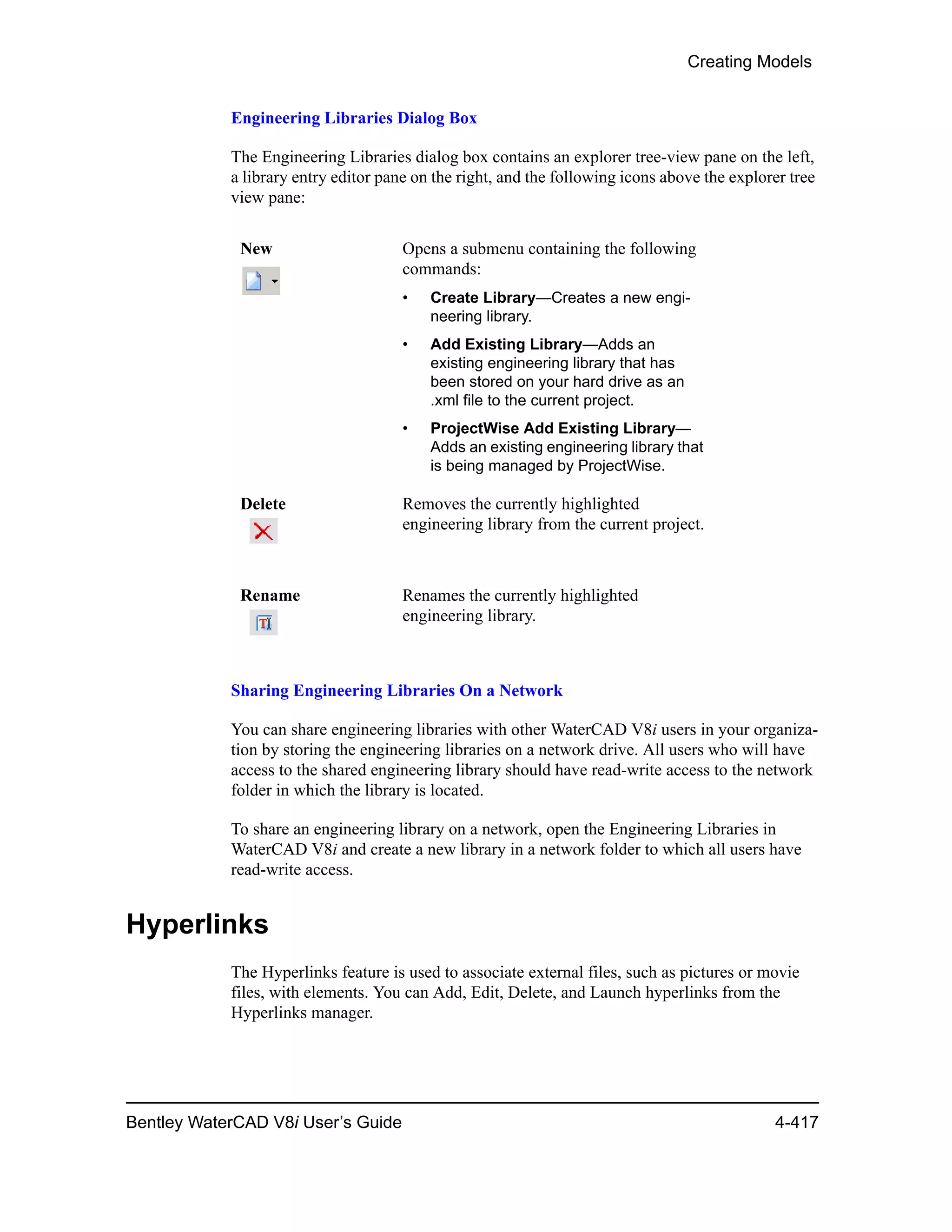 Creating Models
Bentley WaterCAD V8i User’s Guide 4-417
Engineering Libraries Dialog Box
The Engineering Libraries dialog box contains an explorer tree-view pane on the left,
a library entry editor pane on the right, and the following icons above the explorer tree
view pane:
Sharing Engineering Libraries On a Network
You can share engineering libraries with other WaterCAD V8i users in your organiza-
tion by storing the engineering libraries on a network drive. All users who will have
access to the shared engineering library should have read-write access to the network
folder in which the library is located.
To share an engineering library on a network, open the Engineering Libraries in
WaterCAD V8i and create a new library in a network folder to which all users have
read-write access.
Hyperlinks
The Hyperlinks feature is used to associate external files, such as pictures or movie
files, with elements. You can Add, Edit, Delete, and Launch hyperlinks from the
Hyperlinks manager.
New Opens a submenu containing the following
commands:
• Create Library—Creates a new engi-
neering library.
• Add Existing Library—Adds an
existing engineering library that has
been stored on your hard drive as an
.xml file to the current project.
• ProjectWise Add Existing Library—
Adds an existing engineering library that
is being managed by ProjectWise.
Delete Removes the currently highlighted
engineering library from the current project.
Rename Renames the currently highlighted
engineering library.
 