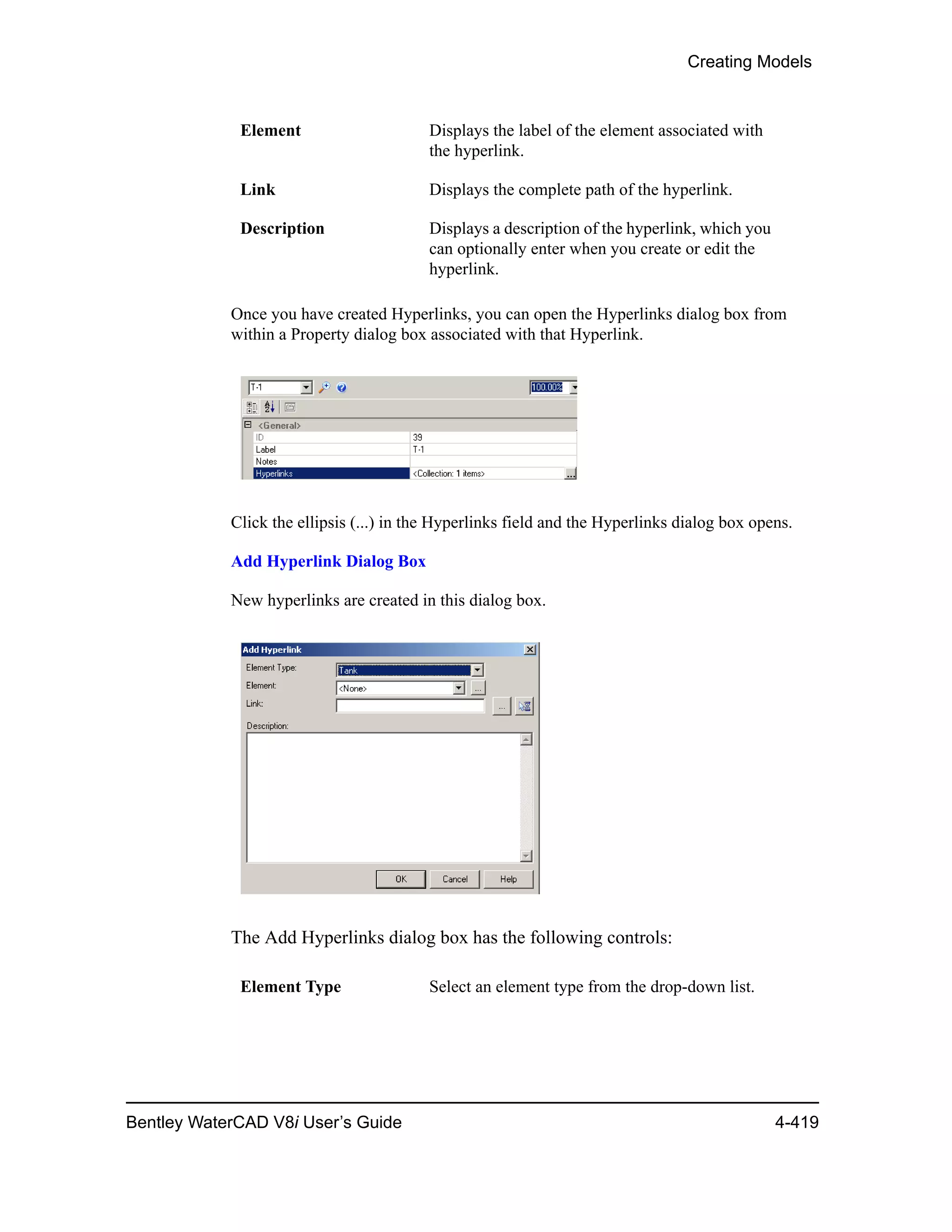 Creating Models
Bentley WaterCAD V8i User’s Guide 4-419
Once you have created Hyperlinks, you can open the Hyperlinks dialog box from
within a Property dialog box associated with that Hyperlink.
Click the ellipsis (...) in the Hyperlinks field and the Hyperlinks dialog box opens.
Add Hyperlink Dialog Box
New hyperlinks are created in this dialog box.
The Add Hyperlinks dialog box has the following controls:
Element Displays the label of the element associated with
the hyperlink.
Link Displays the complete path of the hyperlink.
Description Displays a description of the hyperlink, which you
can optionally enter when you create or edit the
hyperlink.
Element Type Select an element type from the drop-down list.
 