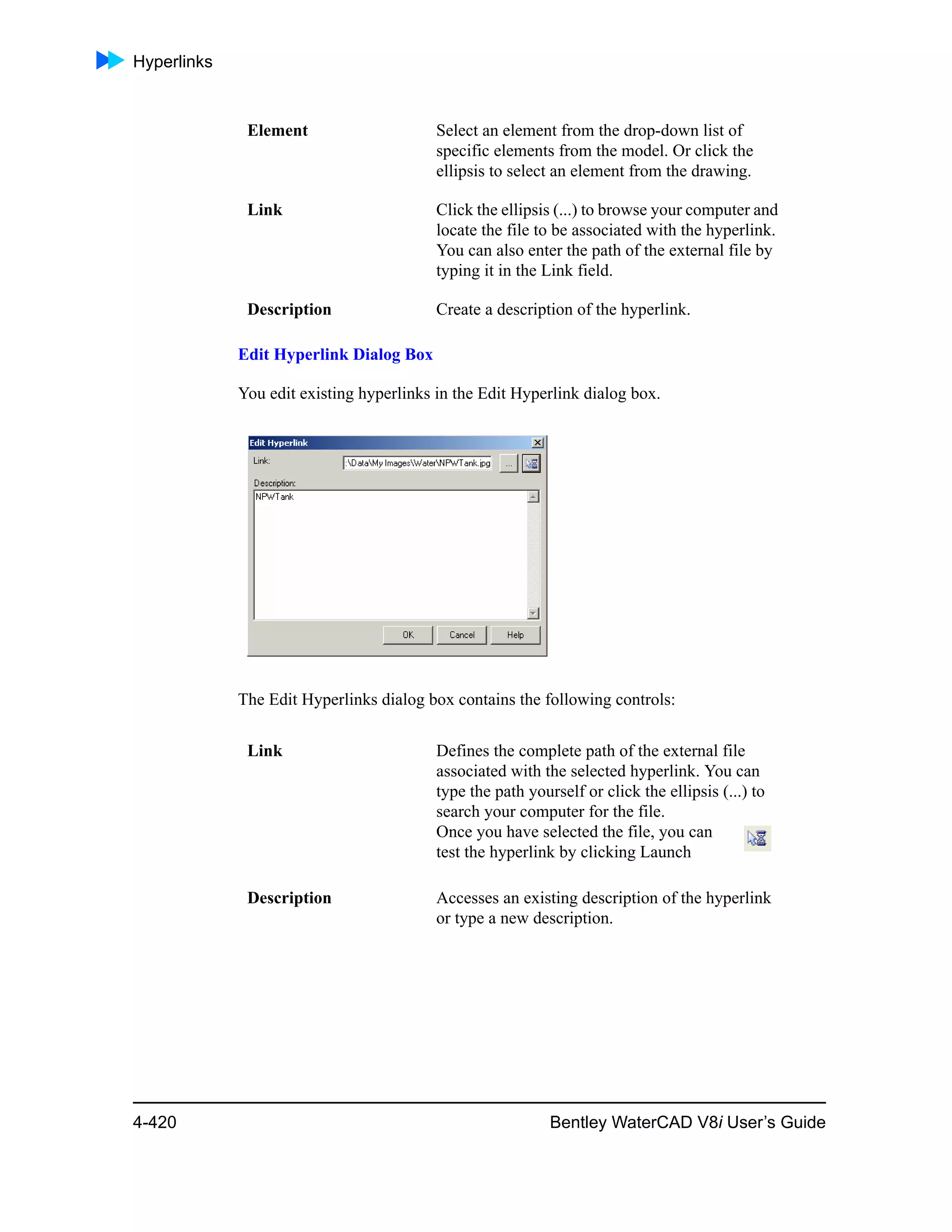 Hyperlinks
4-420 Bentley WaterCAD V8i User’s Guide
Edit Hyperlink Dialog Box
You edit existing hyperlinks in the Edit Hyperlink dialog box.
The Edit Hyperlinks dialog box contains the following controls:
Element Select an element from the drop-down list of
specific elements from the model. Or click the
ellipsis to select an element from the drawing.
Link Click the ellipsis (...) to browse your computer and
locate the file to be associated with the hyperlink.
You can also enter the path of the external file by
typing it in the Link field.
Description Create a description of the hyperlink.
Link Defines the complete path of the external file
associated with the selected hyperlink. You can
type the path yourself or click the ellipsis (...) to
search your computer for the file.
Once you have selected the file, you can
test the hyperlink by clicking Launch
Description Accesses an existing description of the hyperlink
or type a new description.
 