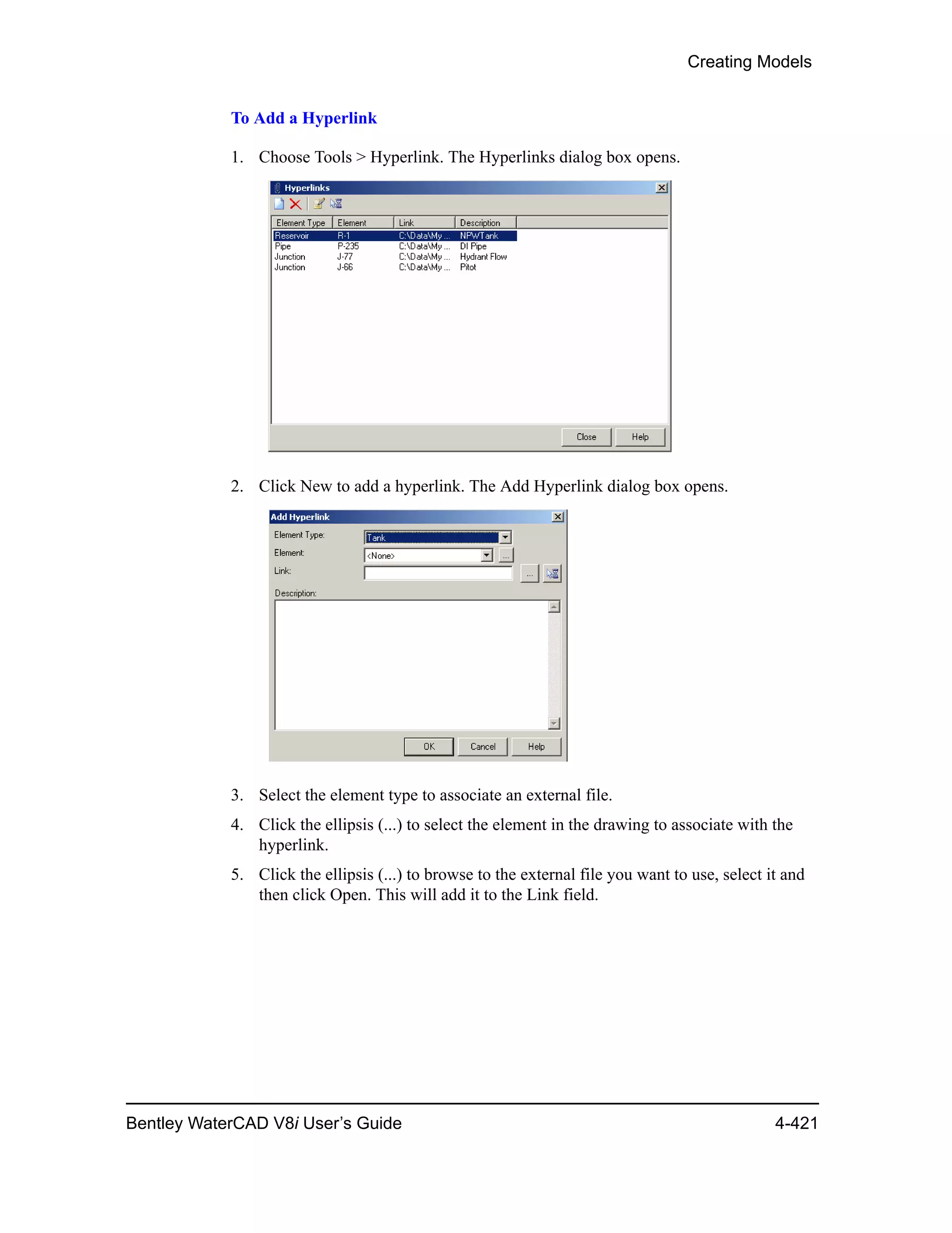 Creating Models
Bentley WaterCAD V8i User’s Guide 4-421
To Add a Hyperlink
1. Choose Tools > Hyperlink. The Hyperlinks dialog box opens.
2. Click New to add a hyperlink. The Add Hyperlink dialog box opens.
3. Select the element type to associate an external file.
4. Click the ellipsis (...) to select the element in the drawing to associate with the
hyperlink.
5. Click the ellipsis (...) to browse to the external file you want to use, select it and
then click Open. This will add it to the Link field.
 