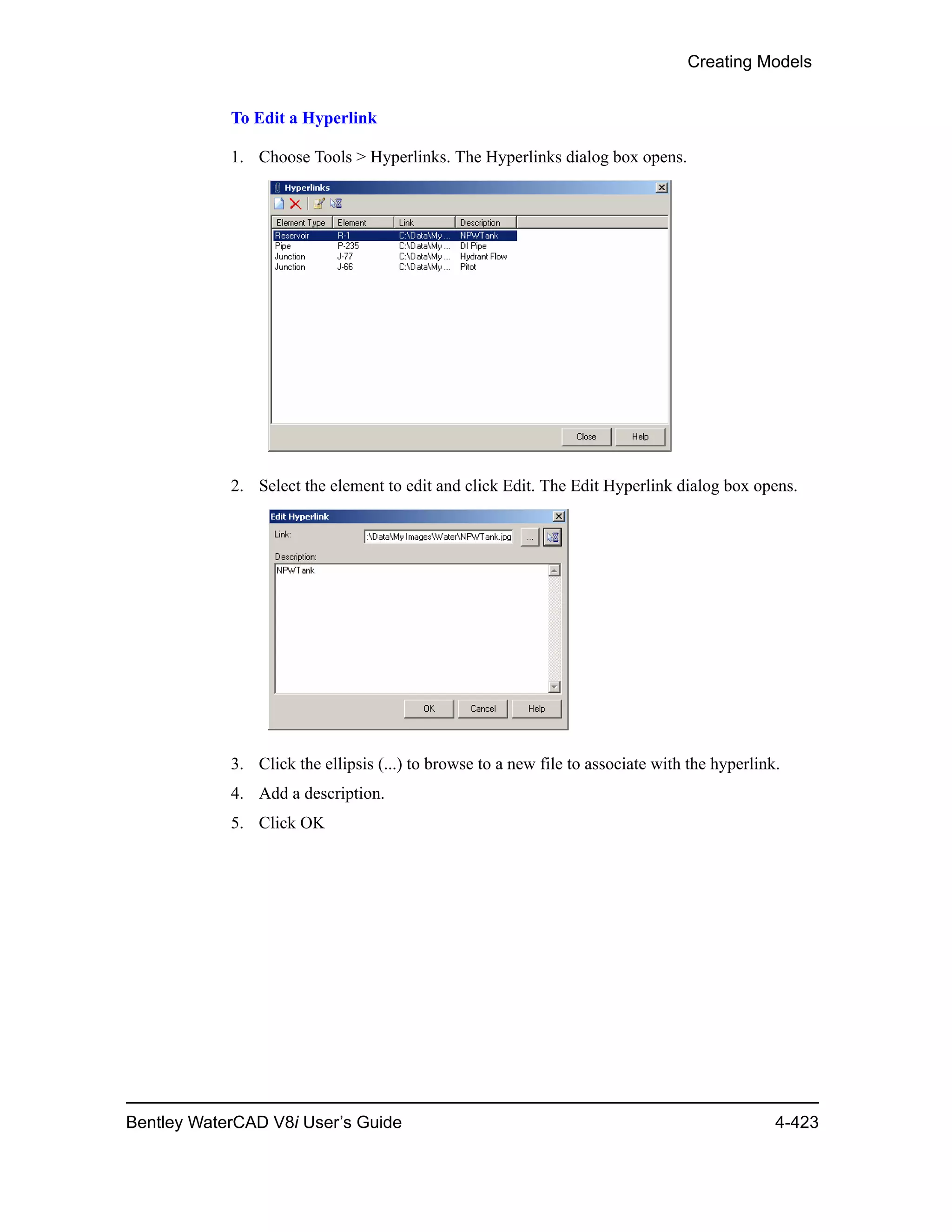 Creating Models
Bentley WaterCAD V8i User’s Guide 4-423
To Edit a Hyperlink
1. Choose Tools > Hyperlinks. The Hyperlinks dialog box opens.
2. Select the element to edit and click Edit. The Edit Hyperlink dialog box opens.
3. Click the ellipsis (...) to browse to a new file to associate with the hyperlink.
4. Add a description.
5. Click OK
 