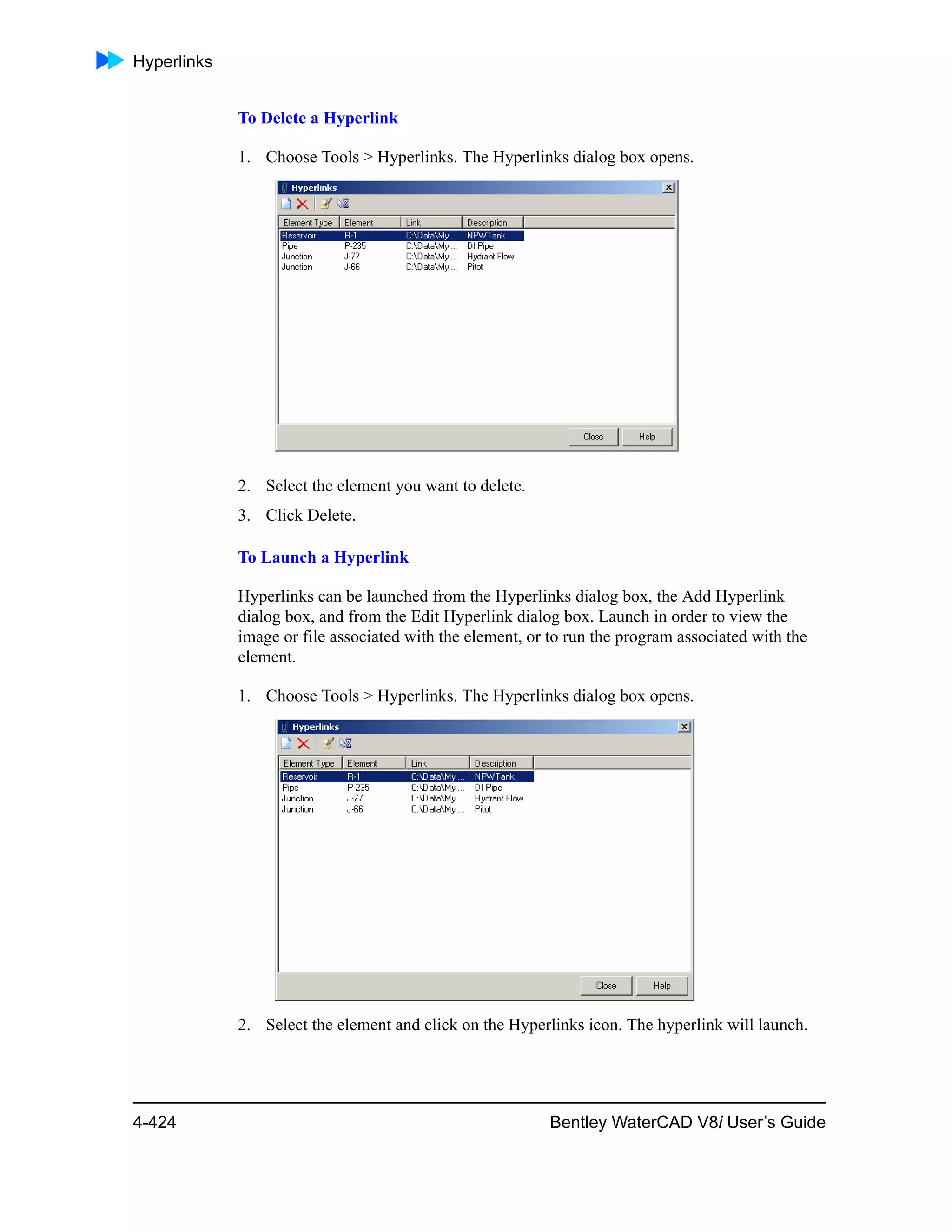 Hyperlinks
4-424 Bentley WaterCAD V8i User’s Guide
To Delete a Hyperlink
1. Choose Tools > Hyperlinks. The Hyperlinks dialog box opens.
2. Select the element you want to delete.
3. Click Delete.
To Launch a Hyperlink
Hyperlinks can be launched from the Hyperlinks dialog box, the Add Hyperlink
dialog box, and from the Edit Hyperlink dialog box. Launch in order to view the
image or file associated with the element, or to run the program associated with the
element.
1. Choose Tools > Hyperlinks. The Hyperlinks dialog box opens.
2. Select the element and click on the Hyperlinks icon. The hyperlink will launch.
 