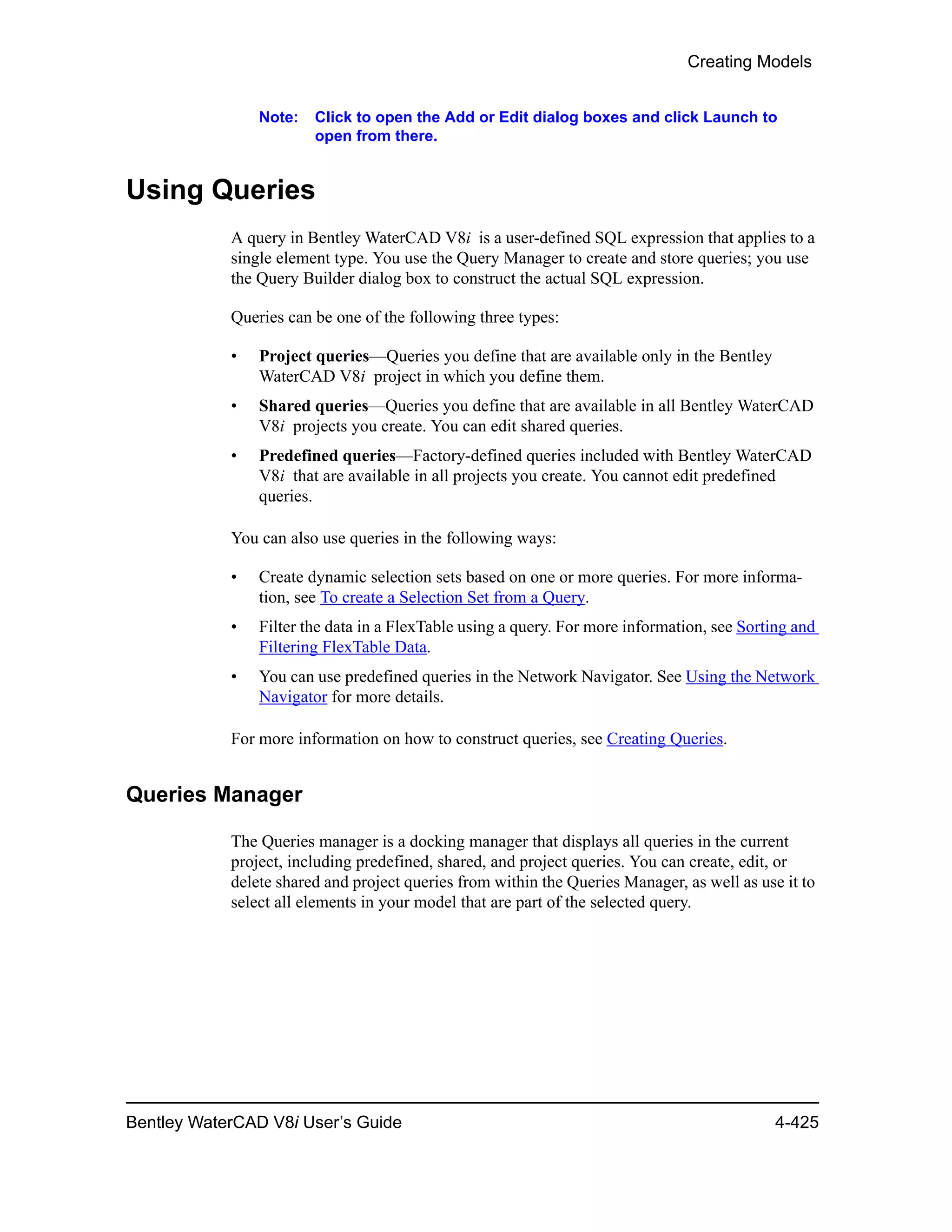 Creating Models
Bentley WaterCAD V8i User’s Guide 4-425
Note: Click to open the Add or Edit dialog boxes and click Launch to
open from there.
Using Queries
A query in Bentley WaterCAD V8i is a user-defined SQL expression that applies to a
single element type. You use the Query Manager to create and store queries; you use
the Query Builder dialog box to construct the actual SQL expression.
Queries can be one of the following three types:
• Project queries—Queries you define that are available only in the Bentley
WaterCAD V8i project in which you define them.
• Shared queries—Queries you define that are available in all Bentley WaterCAD
V8i projects you create. You can edit shared queries.
• Predefined queries—Factory-defined queries included with Bentley WaterCAD
V8i that are available in all projects you create. You cannot edit predefined
queries.
You can also use queries in the following ways:
• Create dynamic selection sets based on one or more queries. For more informa-
tion, see To create a Selection Set from a Query.
• Filter the data in a FlexTable using a query. For more information, see Sorting and
Filtering FlexTable Data.
• You can use predefined queries in the Network Navigator. See Using the Network
Navigator for more details.
For more information on how to construct queries, see Creating Queries.
Queries Manager
The Queries manager is a docking manager that displays all queries in the current
project, including predefined, shared, and project queries. You can create, edit, or
delete shared and project queries from within the Queries Manager, as well as use it to
select all elements in your model that are part of the selected query.
 