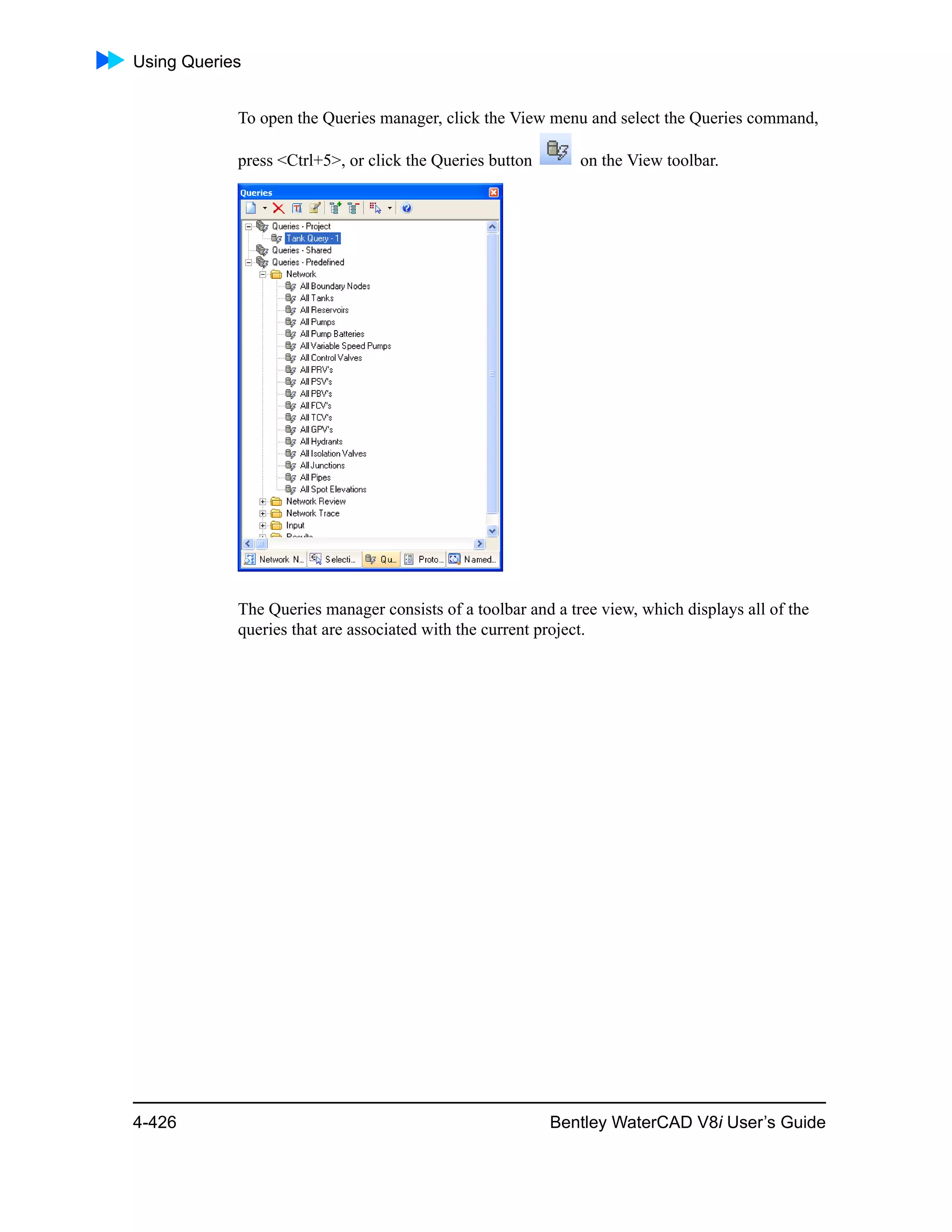 Using Queries
4-426 Bentley WaterCAD V8i User’s Guide
To open the Queries manager, click the View menu and select the Queries command,
press <Ctrl+5>, or click the Queries button on the View toolbar.
The Queries manager consists of a toolbar and a tree view, which displays all of the
queries that are associated with the current project.
 