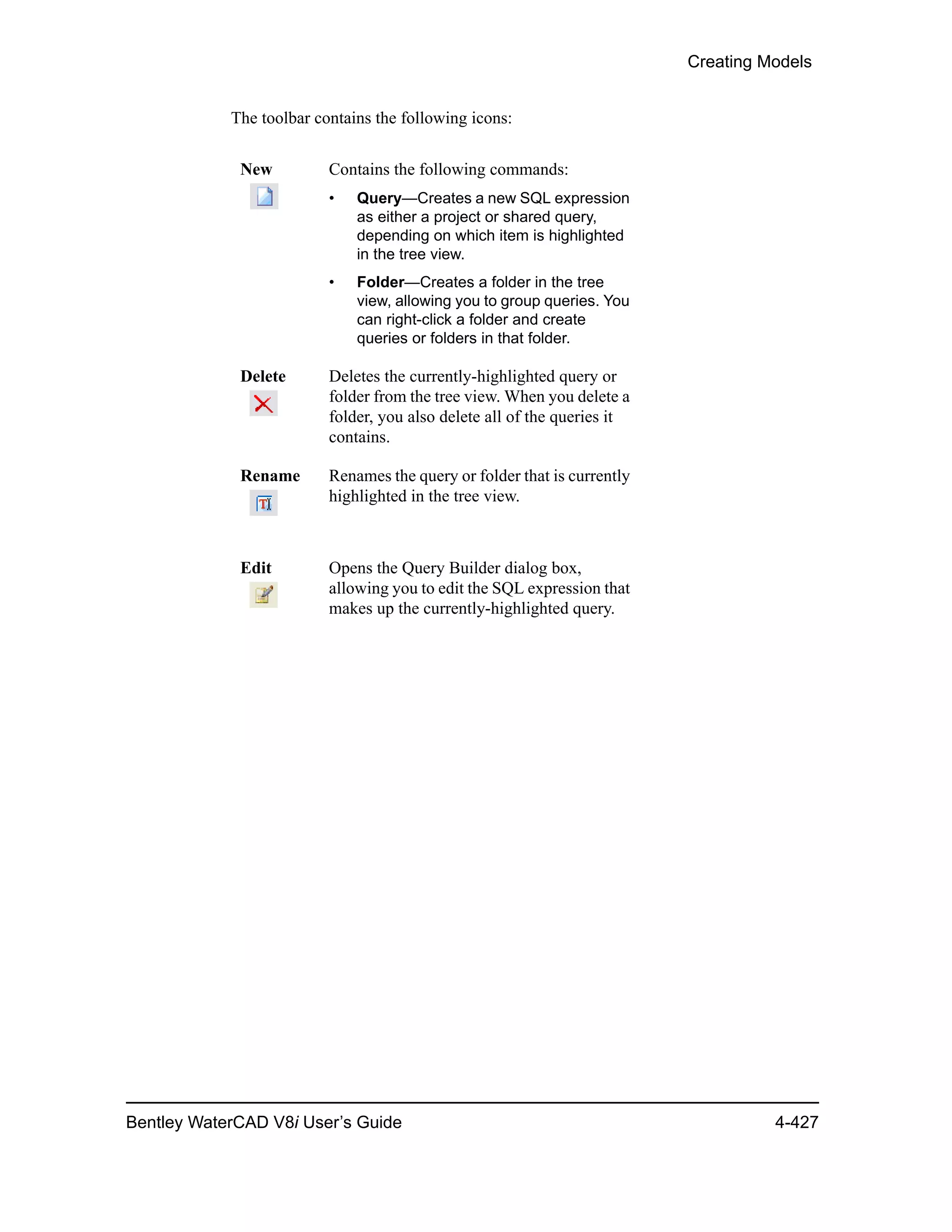 Creating Models
Bentley WaterCAD V8i User’s Guide 4-427
The toolbar contains the following icons:
New Contains the following commands:
• Query—Creates a new SQL expression
as either a project or shared query,
depending on which item is highlighted
in the tree view.
• Folder—Creates a folder in the tree
view, allowing you to group queries. You
can right-click a folder and create
queries or folders in that folder.
Delete Deletes the currently-highlighted query or
folder from the tree view. When you delete a
folder, you also delete all of the queries it
contains.
Rename Renames the query or folder that is currently
highlighted in the tree view.
Edit Opens the Query Builder dialog box,
allowing you to edit the SQL expression that
makes up the currently-highlighted query.
 