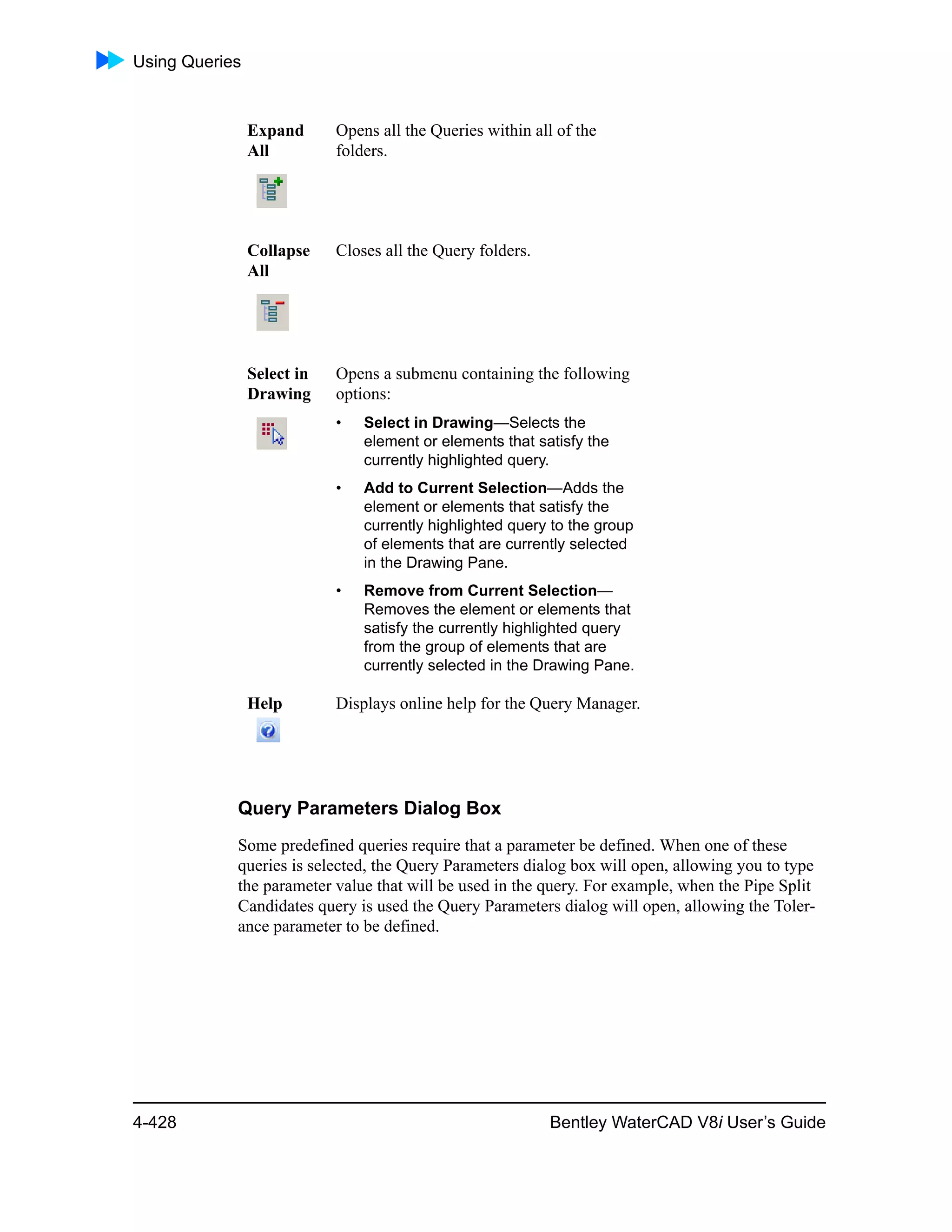 Using Queries
4-428 Bentley WaterCAD V8i User’s Guide
Query Parameters Dialog Box
Some predefined queries require that a parameter be defined. When one of these
queries is selected, the Query Parameters dialog box will open, allowing you to type
the parameter value that will be used in the query. For example, when the Pipe Split
Candidates query is used the Query Parameters dialog will open, allowing the Toler-
ance parameter to be defined.
Expand
All
Opens all the Queries within all of the
folders.
Collapse
All
Closes all the Query folders.
Select in
Drawing
Opens a submenu containing the following
options:
• Select in Drawing—Selects the
element or elements that satisfy the
currently highlighted query.
• Add to Current Selection—Adds the
element or elements that satisfy the
currently highlighted query to the group
of elements that are currently selected
in the Drawing Pane.
• Remove from Current Selection—
Removes the element or elements that
satisfy the currently highlighted query
from the group of elements that are
currently selected in the Drawing Pane.
Help Displays online help for the Query Manager.
 
