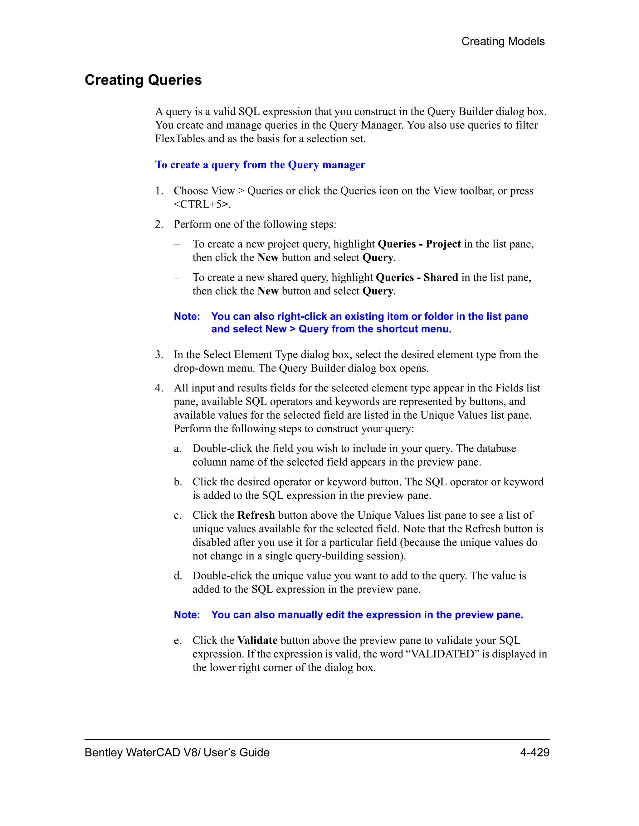 Creating Models
Bentley WaterCAD V8i User’s Guide 4-429
Creating Queries
A query is a valid SQL expression that you construct in the Query Builder dialog box.
You create and manage queries in the Query Manager. You also use queries to filter
FlexTables and as the basis for a selection set.
To create a query from the Query manager
1. Choose View > Queries or click the Queries icon on the View toolbar, or press
<CTRL+5>.
2. Perform one of the following steps:
– To create a new project query, highlight Queries - Project in the list pane,
then click the New button and select Query.
– To create a new shared query, highlight Queries - Shared in the list pane,
then click the New button and select Query.
Note: You can also right-click an existing item or folder in the list pane
and select New > Query from the shortcut menu.
3. In the Select Element Type dialog box, select the desired element type from the
drop-down menu. The Query Builder dialog box opens.
4. All input and results fields for the selected element type appear in the Fields list
pane, available SQL operators and keywords are represented by buttons, and
available values for the selected field are listed in the Unique Values list pane.
Perform the following steps to construct your query:
a. Double-click the field you wish to include in your query. The database
column name of the selected field appears in the preview pane.
b. Click the desired operator or keyword button. The SQL operator or keyword
is added to the SQL expression in the preview pane.
c. Click the Refresh button above the Unique Values list pane to see a list of
unique values available for the selected field. Note that the Refresh button is
disabled after you use it for a particular field (because the unique values do
not change in a single query-building session).
d. Double-click the unique value you want to add to the query. The value is
added to the SQL expression in the preview pane.
Note: You can also manually edit the expression in the preview pane.
e. Click the Validate button above the preview pane to validate your SQL
expression. If the expression is valid, the word “VALIDATED” is displayed in
the lower right corner of the dialog box.
 