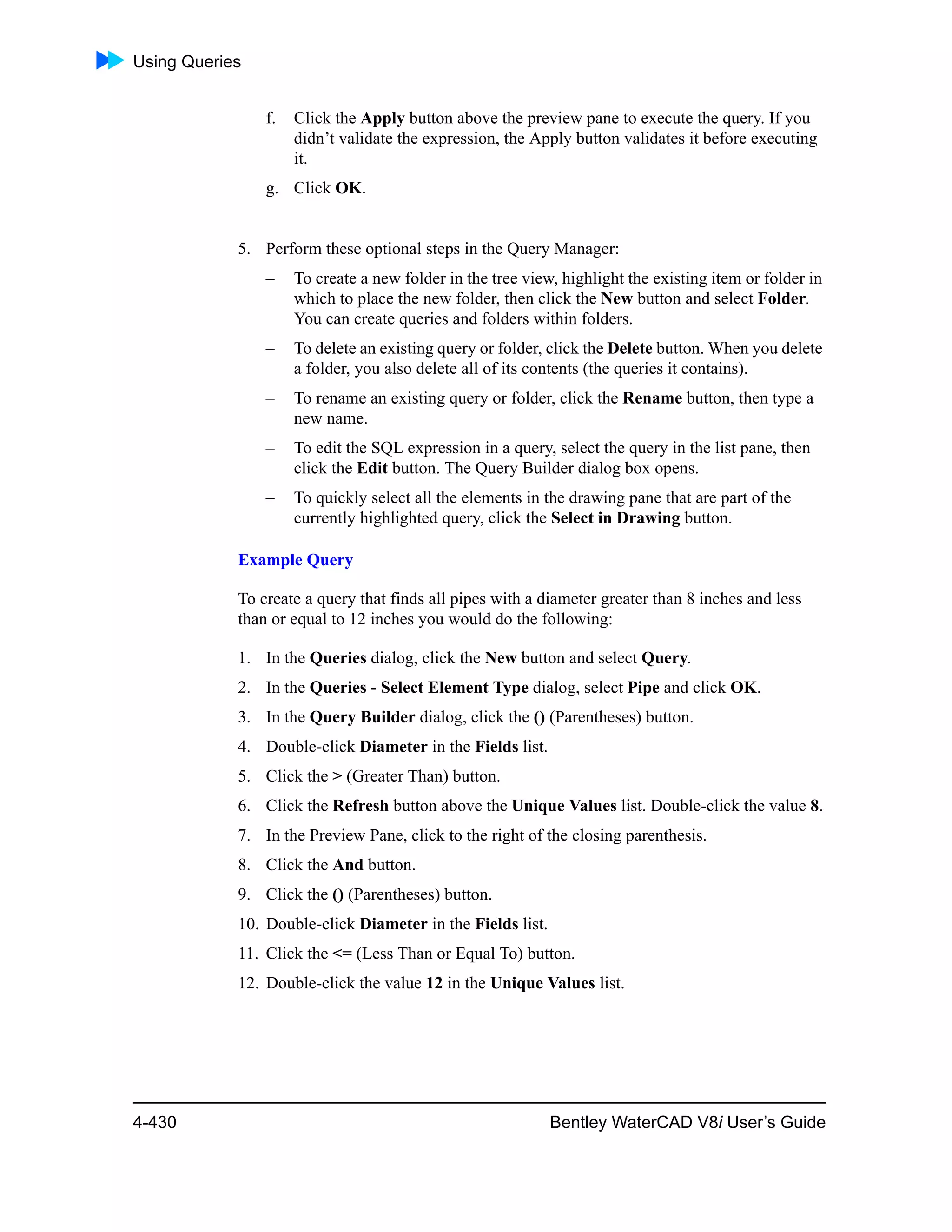 Using Queries
4-430 Bentley WaterCAD V8i User’s Guide
f. Click the Apply button above the preview pane to execute the query. If you
didn’t validate the expression, the Apply button validates it before executing
it.
g. Click OK.
5. Perform these optional steps in the Query Manager:
– To create a new folder in the tree view, highlight the existing item or folder in
which to place the new folder, then click the New button and select Folder.
You can create queries and folders within folders.
– To delete an existing query or folder, click the Delete button. When you delete
a folder, you also delete all of its contents (the queries it contains).
– To rename an existing query or folder, click the Rename button, then type a
new name.
– To edit the SQL expression in a query, select the query in the list pane, then
click the Edit button. The Query Builder dialog box opens.
– To quickly select all the elements in the drawing pane that are part of the
currently highlighted query, click the Select in Drawing button.
Example Query
To create a query that finds all pipes with a diameter greater than 8 inches and less
than or equal to 12 inches you would do the following:
1. In the Queries dialog, click the New button and select Query.
2. In the Queries - Select Element Type dialog, select Pipe and click OK.
3. In the Query Builder dialog, click the () (Parentheses) button.
4. Double-click Diameter in the Fields list.
5. Click the > (Greater Than) button.
6. Click the Refresh button above the Unique Values list. Double-click the value 8.
7. In the Preview Pane, click to the right of the closing parenthesis.
8. Click the And button.
9. Click the () (Parentheses) button.
10. Double-click Diameter in the Fields list.
11. Click the <= (Less Than or Equal To) button.
12. Double-click the value 12 in the Unique Values list.
 