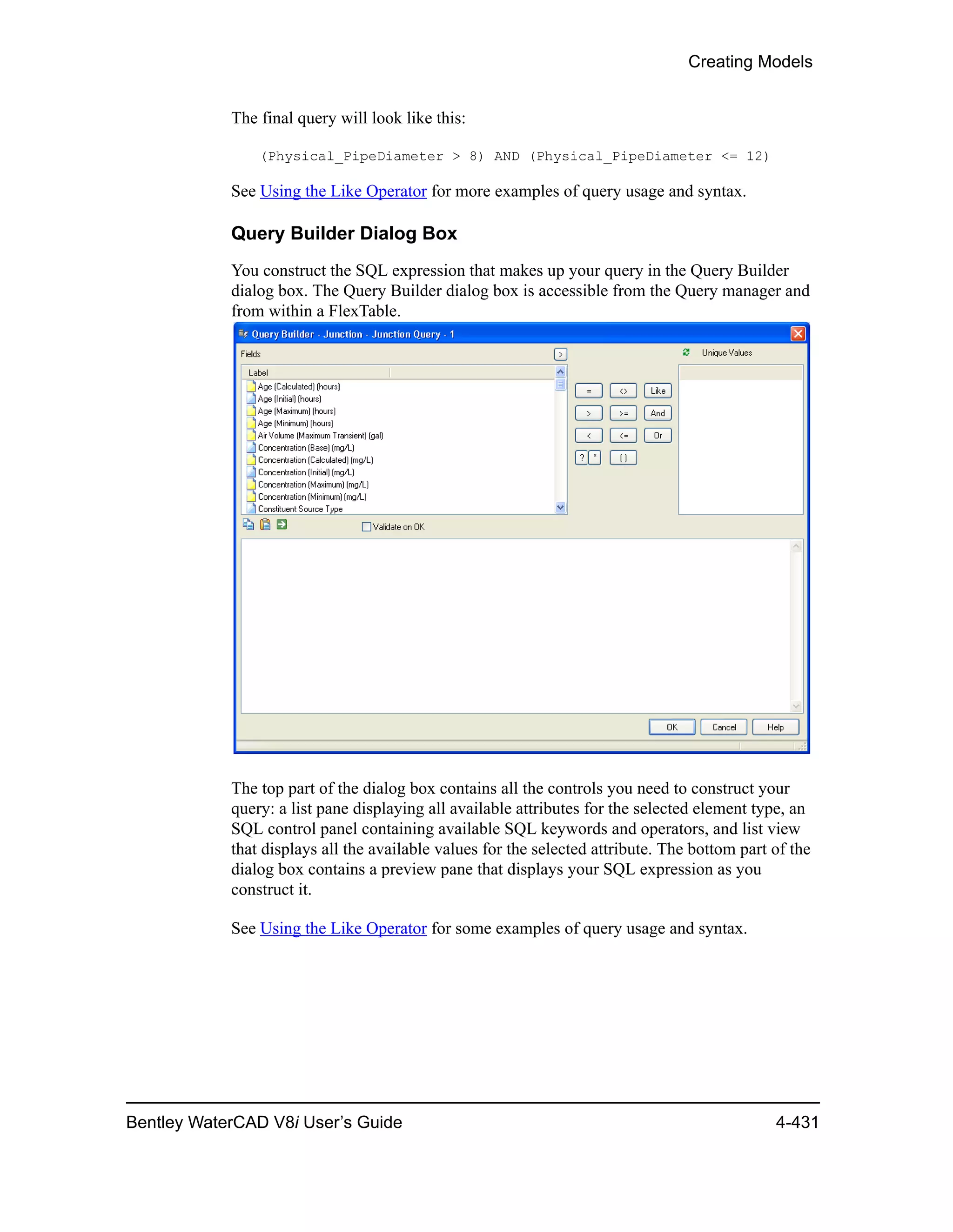 Creating Models
Bentley WaterCAD V8i User’s Guide 4-431
The final query will look like this:
(Physical_PipeDiameter > 8) AND (Physical_PipeDiameter <= 12)
See Using the Like Operator for more examples of query usage and syntax.
Query Builder Dialog Box
You construct the SQL expression that makes up your query in the Query Builder
dialog box. The Query Builder dialog box is accessible from the Query manager and
from within a FlexTable.
The top part of the dialog box contains all the controls you need to construct your
query: a list pane displaying all available attributes for the selected element type, an
SQL control panel containing available SQL keywords and operators, and list view
that displays all the available values for the selected attribute. The bottom part of the
dialog box contains a preview pane that displays your SQL expression as you
construct it.
See Using the Like Operator for some examples of query usage and syntax.
 