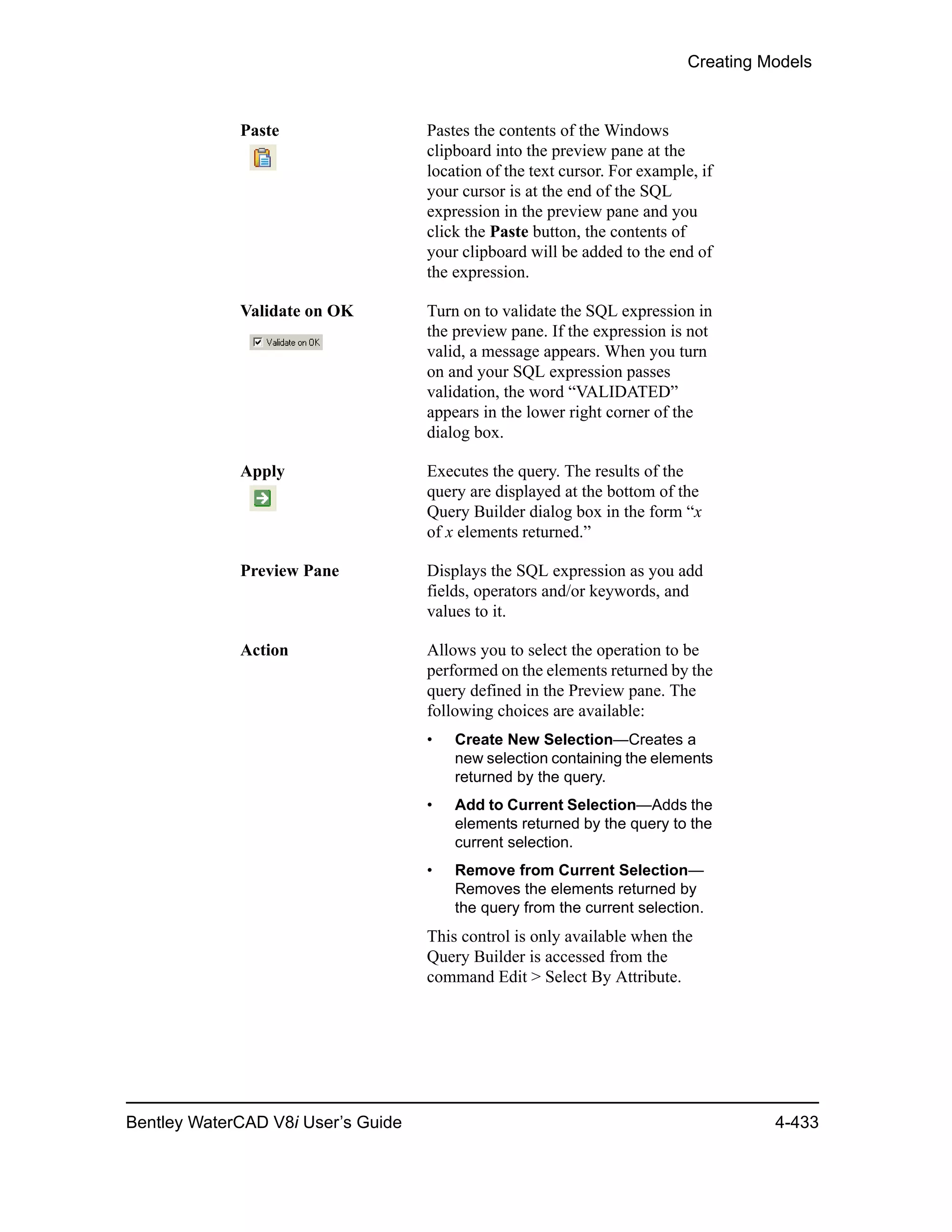 Creating Models
Bentley WaterCAD V8i User’s Guide 4-433
Paste Pastes the contents of the Windows
clipboard into the preview pane at the
location of the text cursor. For example, if
your cursor is at the end of the SQL
expression in the preview pane and you
click the Paste button, the contents of
your clipboard will be added to the end of
the expression.
Validate on OK Turn on to validate the SQL expression in
the preview pane. If the expression is not
valid, a message appears. When you turn
on and your SQL expression passes
validation, the word “VALIDATED”
appears in the lower right corner of the
dialog box.
Apply Executes the query. The results of the
query are displayed at the bottom of the
Query Builder dialog box in the form “x
of x elements returned.”
Preview Pane Displays the SQL expression as you add
fields, operators and/or keywords, and
values to it.
Action Allows you to select the operation to be
performed on the elements returned by the
query defined in the Preview pane. The
following choices are available:
• Create New Selection—Creates a
new selection containing the elements
returned by the query.
• Add to Current Selection—Adds the
elements returned by the query to the
current selection.
• Remove from Current Selection—
Removes the elements returned by
the query from the current selection.
This control is only available when the
Query Builder is accessed from the
command Edit > Select By Attribute.
 