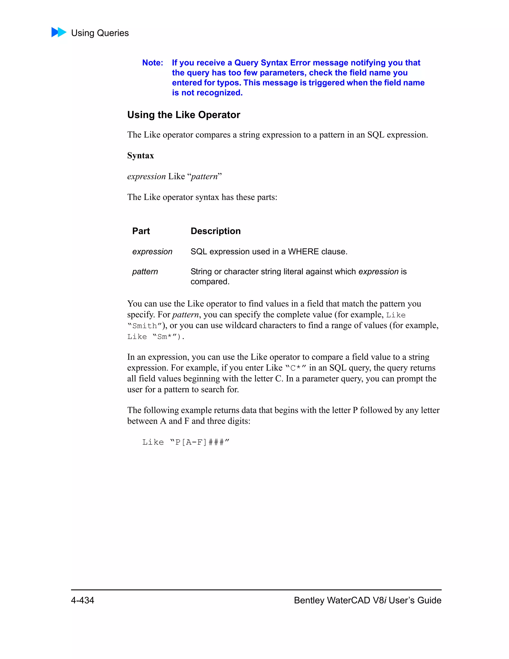 Using Queries
4-434 Bentley WaterCAD V8i User’s Guide
Note: If you receive a Query Syntax Error message notifying you that
the query has too few parameters, check the field name you
entered for typos. This message is triggered when the field name
is not recognized.
Using the Like Operator
The Like operator compares a string expression to a pattern in an SQL expression.
Syntax
expression Like “pattern”
The Like operator syntax has these parts:
You can use the Like operator to find values in a field that match the pattern you
specify. For pattern, you can specify the complete value (for example, Like
“Smith”), or you can use wildcard characters to find a range of values (for example,
Like “Sm*”).
In an expression, you can use the Like operator to compare a field value to a string
expression. For example, if you enter Like “C*” in an SQL query, the query returns
all field values beginning with the letter C. In a parameter query, you can prompt the
user for a pattern to search for.
The following example returns data that begins with the letter P followed by any letter
between A and F and three digits:
Like “P[A-F]###”
Part Description
expression SQL expression used in a WHERE clause.
pattern String or character string literal against which expression is
compared.
 