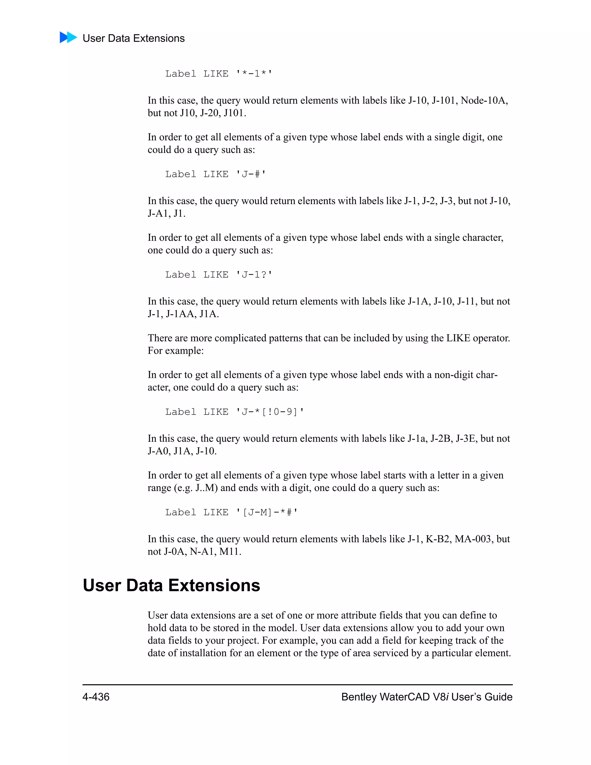 User Data Extensions
4-436 Bentley WaterCAD V8i User’s Guide
Label LIKE '*-1*'
In this case, the query would return elements with labels like J-10, J-101, Node-10A,
but not J10, J-20, J101.
In order to get all elements of a given type whose label ends with a single digit, one
could do a query such as:
Label LIKE 'J-#'
In this case, the query would return elements with labels like J-1, J-2, J-3, but not J-10,
J-A1, J1.
In order to get all elements of a given type whose label ends with a single character,
one could do a query such as:
Label LIKE 'J-1?'
In this case, the query would return elements with labels like J-1A, J-10, J-11, but not
J-1, J-1AA, J1A.
There are more complicated patterns that can be included by using the LIKE operator.
For example:
In order to get all elements of a given type whose label ends with a non-digit char-
acter, one could do a query such as:
Label LIKE 'J-*[!0-9]'
In this case, the query would return elements with labels like J-1a, J-2B, J-3E, but not
J-A0, J1A, J-10.
In order to get all elements of a given type whose label starts with a letter in a given
range (e.g. J..M) and ends with a digit, one could do a query such as:
Label LIKE '[J-M]-*#'
In this case, the query would return elements with labels like J-1, K-B2, MA-003, but
not J-0A, N-A1, M11.
User Data Extensions
User data extensions are a set of one or more attribute fields that you can define to
hold data to be stored in the model. User data extensions allow you to add your own
data fields to your project. For example, you can add a field for keeping track of the
date of installation for an element or the type of area serviced by a particular element.
 