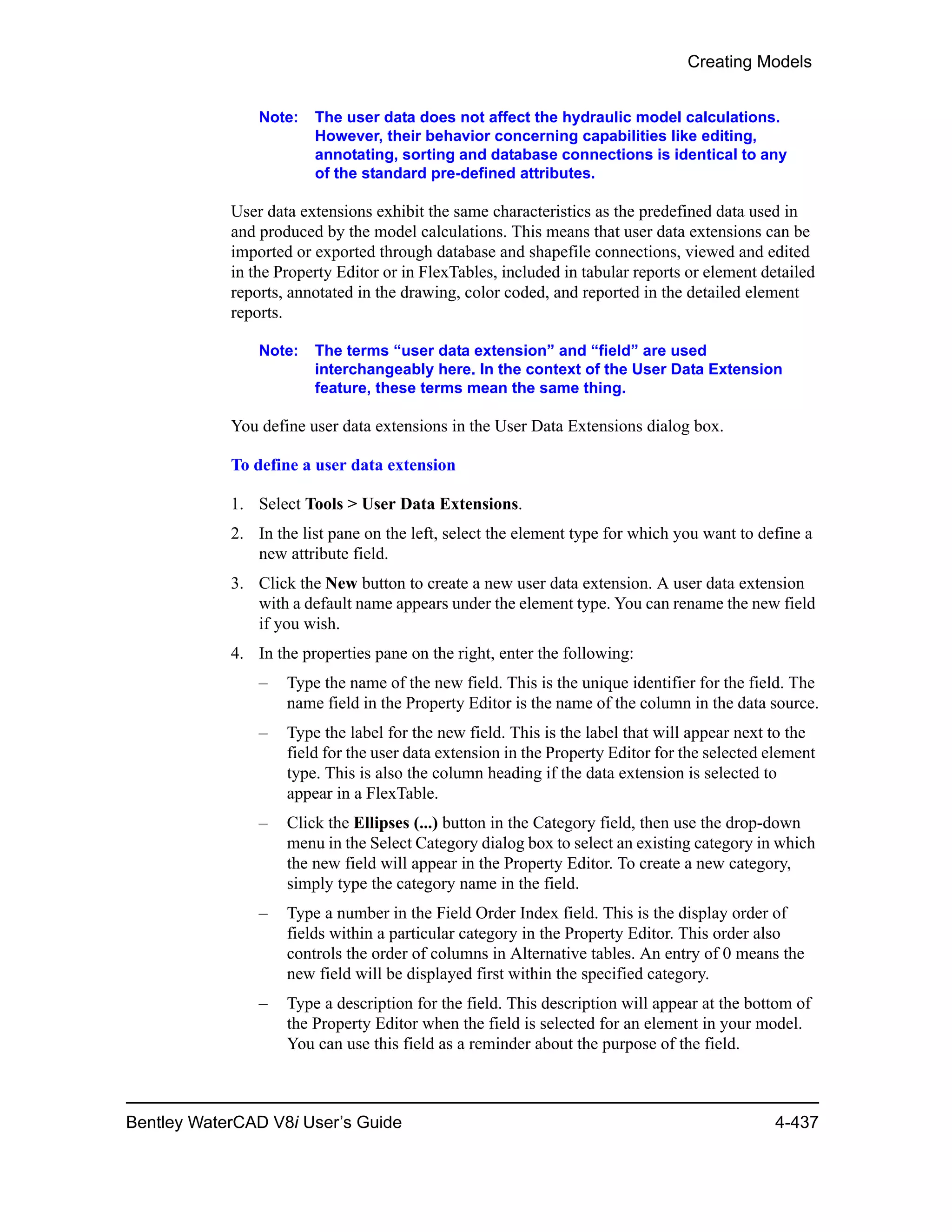 Creating Models
Bentley WaterCAD V8i User’s Guide 4-437
Note: The user data does not affect the hydraulic model calculations.
However, their behavior concerning capabilities like editing,
annotating, sorting and database connections is identical to any
of the standard pre-defined attributes.
User data extensions exhibit the same characteristics as the predefined data used in
and produced by the model calculations. This means that user data extensions can be
imported or exported through database and shapefile connections, viewed and edited
in the Property Editor or in FlexTables, included in tabular reports or element detailed
reports, annotated in the drawing, color coded, and reported in the detailed element
reports.
Note: The terms “user data extension” and “field” are used
interchangeably here. In the context of the User Data Extension
feature, these terms mean the same thing.
You define user data extensions in the User Data Extensions dialog box.
To define a user data extension
1. Select Tools > User Data Extensions.
2. In the list pane on the left, select the element type for which you want to define a
new attribute field.
3. Click the New button to create a new user data extension. A user data extension
with a default name appears under the element type. You can rename the new field
if you wish.
4. In the properties pane on the right, enter the following:
– Type the name of the new field. This is the unique identifier for the field. The
name field in the Property Editor is the name of the column in the data source.
– Type the label for the new field. This is the label that will appear next to the
field for the user data extension in the Property Editor for the selected element
type. This is also the column heading if the data extension is selected to
appear in a FlexTable.
– Click the Ellipses (...) button in the Category field, then use the drop-down
menu in the Select Category dialog box to select an existing category in which
the new field will appear in the Property Editor. To create a new category,
simply type the category name in the field.
– Type a number in the Field Order Index field. This is the display order of
fields within a particular category in the Property Editor. This order also
controls the order of columns in Alternative tables. An entry of 0 means the
new field will be displayed first within the specified category.
– Type a description for the field. This description will appear at the bottom of
the Property Editor when the field is selected for an element in your model.
You can use this field as a reminder about the purpose of the field.
 