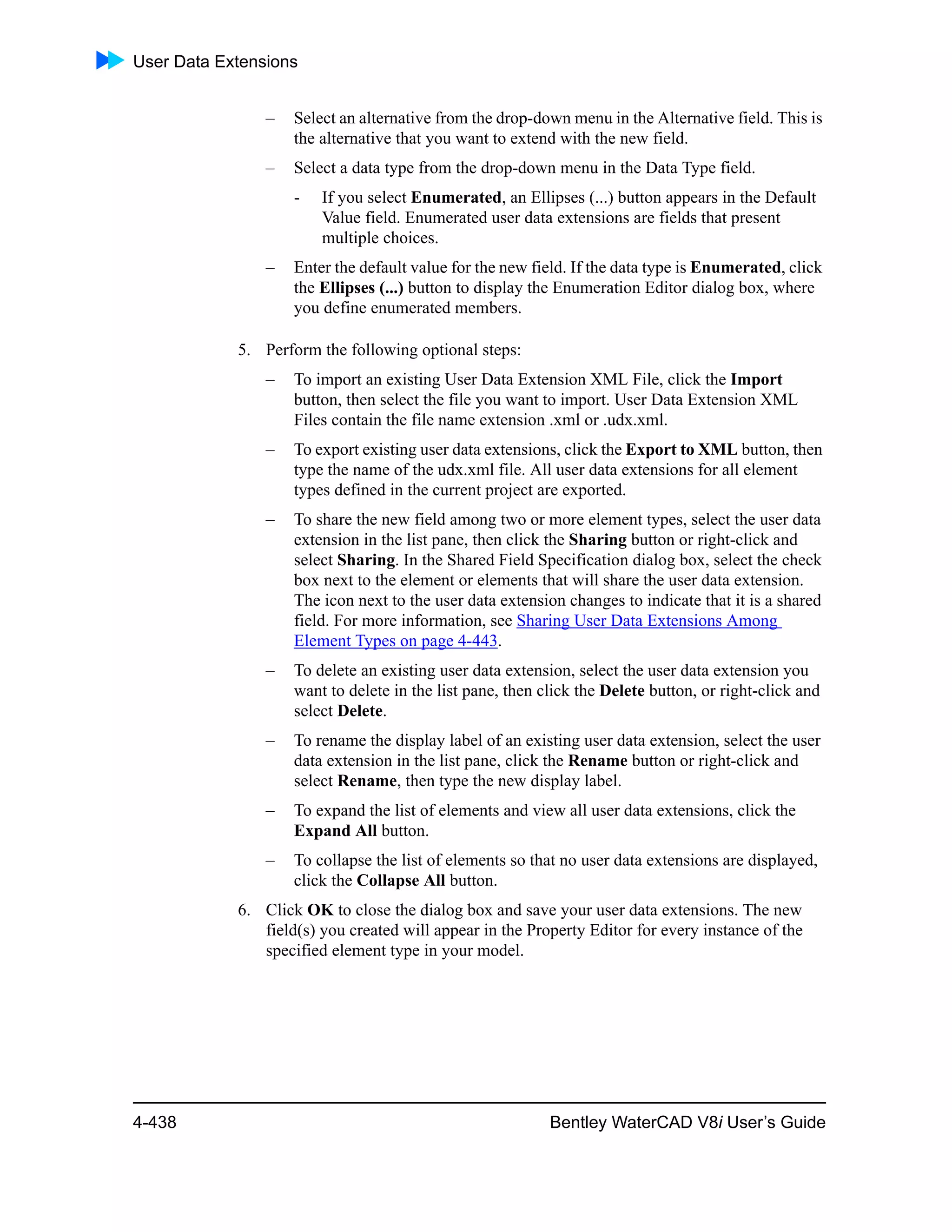 User Data Extensions
4-438 Bentley WaterCAD V8i User’s Guide
– Select an alternative from the drop-down menu in the Alternative field. This is
the alternative that you want to extend with the new field.
– Select a data type from the drop-down menu in the Data Type field.
- If you select Enumerated, an Ellipses (...) button appears in the Default
Value field. Enumerated user data extensions are fields that present
multiple choices.
– Enter the default value for the new field. If the data type is Enumerated, click
the Ellipses (...) button to display the Enumeration Editor dialog box, where
you define enumerated members.
5. Perform the following optional steps:
– To import an existing User Data Extension XML File, click the Import
button, then select the file you want to import. User Data Extension XML
Files contain the file name extension .xml or .udx.xml.
– To export existing user data extensions, click the Export to XML button, then
type the name of the udx.xml file. All user data extensions for all element
types defined in the current project are exported.
– To share the new field among two or more element types, select the user data
extension in the list pane, then click the Sharing button or right-click and
select Sharing. In the Shared Field Specification dialog box, select the check
box next to the element or elements that will share the user data extension.
The icon next to the user data extension changes to indicate that it is a shared
field. For more information, see Sharing User Data Extensions Among
Element Types on page 4-443.
– To delete an existing user data extension, select the user data extension you
want to delete in the list pane, then click the Delete button, or right-click and
select Delete.
– To rename the display label of an existing user data extension, select the user
data extension in the list pane, click the Rename button or right-click and
select Rename, then type the new display label.
– To expand the list of elements and view all user data extensions, click the
Expand All button.
– To collapse the list of elements so that no user data extensions are displayed,
click the Collapse All button.
6. Click OK to close the dialog box and save your user data extensions. The new
field(s) you created will appear in the Property Editor for every instance of the
specified element type in your model.
 