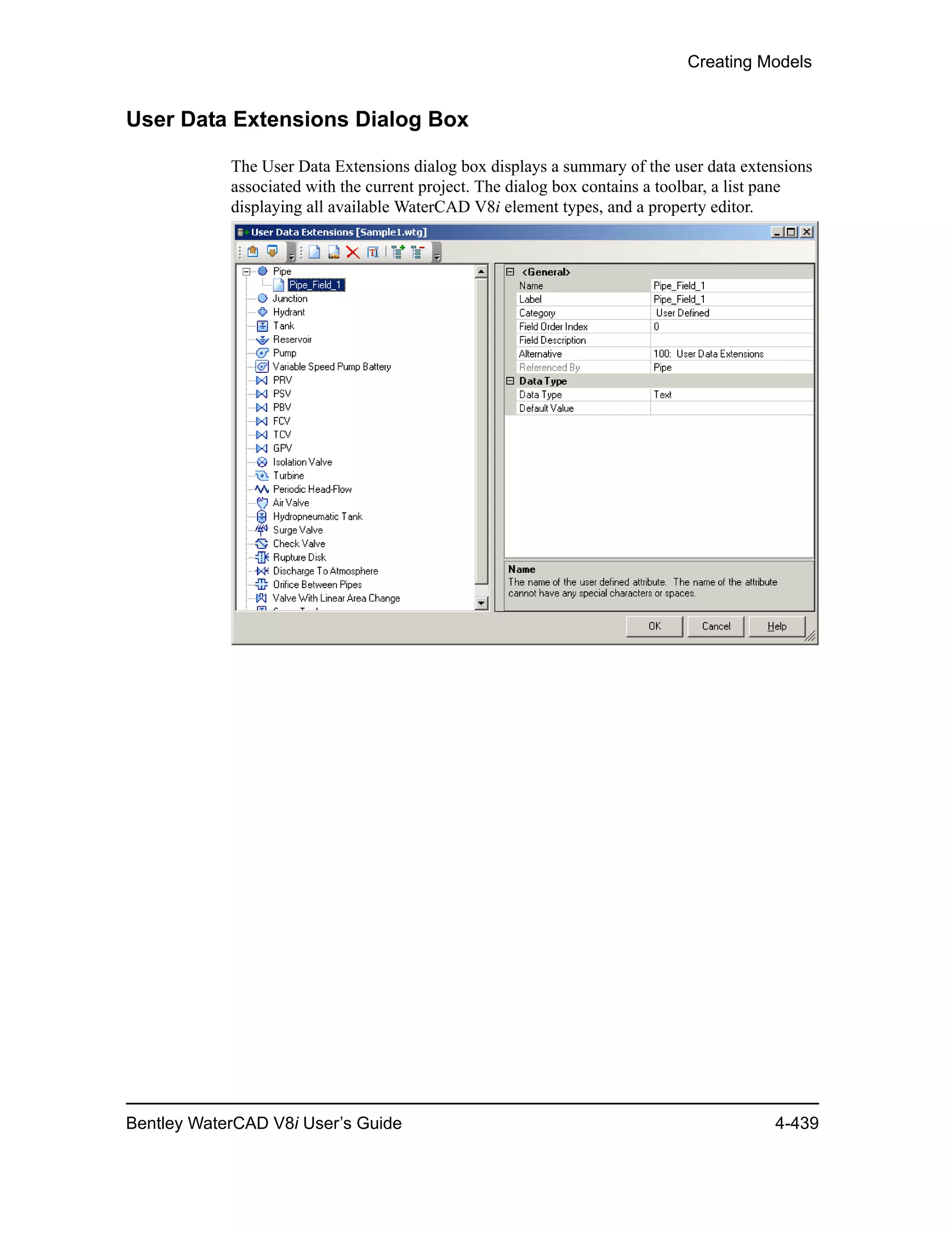 Creating Models
Bentley WaterCAD V8i User’s Guide 4-439
User Data Extensions Dialog Box
The User Data Extensions dialog box displays a summary of the user data extensions
associated with the current project. The dialog box contains a toolbar, a list pane
displaying all available WaterCAD V8i element types, and a property editor.
 