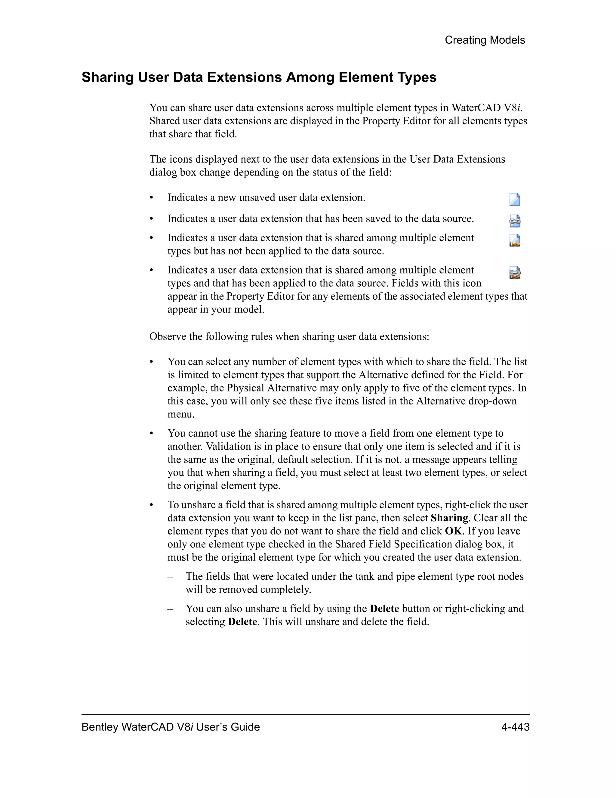 Creating Models
Bentley WaterCAD V8i User’s Guide 4-443
Sharing User Data Extensions Among Element Types
You can share user data extensions across multiple element types in WaterCAD V8i.
Shared user data extensions are displayed in the Property Editor for all elements types
that share that field.
The icons displayed next to the user data extensions in the User Data Extensions
dialog box change depending on the status of the field:
• Indicates a new unsaved user data extension.
• Indicates a user data extension that has been saved to the data source.
• Indicates a user data extension that is shared among multiple element
types but has not been applied to the data source.
• Indicates a user data extension that is shared among multiple element
types and that has been applied to the data source. Fields with this icon
appear in the Property Editor for any elements of the associated element types that
appear in your model.
Observe the following rules when sharing user data extensions:
• You can select any number of element types with which to share the field. The list
is limited to element types that support the Alternative defined for the Field. For
example, the Physical Alternative may only apply to five of the element types. In
this case, you will only see these five items listed in the Alternative drop-down
menu.
• You cannot use the sharing feature to move a field from one element type to
another. Validation is in place to ensure that only one item is selected and if it is
the same as the original, default selection. If it is not, a message appears telling
you that when sharing a field, you must select at least two element types, or select
the original element type.
• To unshare a field that is shared among multiple element types, right-click the user
data extension you want to keep in the list pane, then select Sharing. Clear all the
element types that you do not want to share the field and click OK. If you leave
only one element type checked in the Shared Field Specification dialog box, it
must be the original element type for which you created the user data extension.
– The fields that were located under the tank and pipe element type root nodes
will be removed completely.
– You can also unshare a field by using the Delete button or right-clicking and
selecting Delete. This will unshare and delete the field.
 