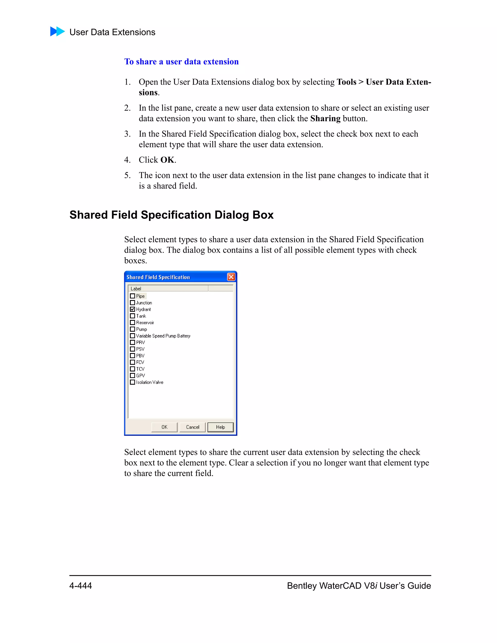 User Data Extensions
4-444 Bentley WaterCAD V8i User’s Guide
To share a user data extension
1. Open the User Data Extensions dialog box by selecting Tools > User Data Exten-
sions.
2. In the list pane, create a new user data extension to share or select an existing user
data extension you want to share, then click the Sharing button.
3. In the Shared Field Specification dialog box, select the check box next to each
element type that will share the user data extension.
4. Click OK.
5. The icon next to the user data extension in the list pane changes to indicate that it
is a shared field.
Shared Field Specification Dialog Box
Select element types to share a user data extension in the Shared Field Specification
dialog box. The dialog box contains a list of all possible element types with check
boxes.
Select element types to share the current user data extension by selecting the check
box next to the element type. Clear a selection if you no longer want that element type
to share the current field.
 