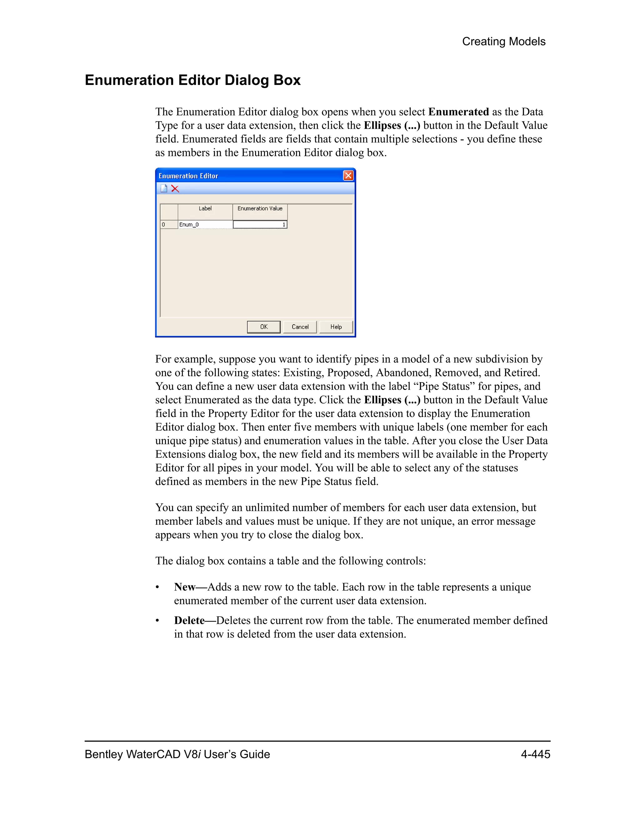 Creating Models
Bentley WaterCAD V8i User’s Guide 4-445
Enumeration Editor Dialog Box
The Enumeration Editor dialog box opens when you select Enumerated as the Data
Type for a user data extension, then click the Ellipses (...) button in the Default Value
field. Enumerated fields are fields that contain multiple selections - you define these
as members in the Enumeration Editor dialog box.
For example, suppose you want to identify pipes in a model of a new subdivision by
one of the following states: Existing, Proposed, Abandoned, Removed, and Retired.
You can define a new user data extension with the label “Pipe Status” for pipes, and
select Enumerated as the data type. Click the Ellipses (...) button in the Default Value
field in the Property Editor for the user data extension to display the Enumeration
Editor dialog box. Then enter five members with unique labels (one member for each
unique pipe status) and enumeration values in the table. After you close the User Data
Extensions dialog box, the new field and its members will be available in the Property
Editor for all pipes in your model. You will be able to select any of the statuses
defined as members in the new Pipe Status field.
You can specify an unlimited number of members for each user data extension, but
member labels and values must be unique. If they are not unique, an error message
appears when you try to close the dialog box.
The dialog box contains a table and the following controls:
• New—Adds a new row to the table. Each row in the table represents a unique
enumerated member of the current user data extension.
• Delete—Deletes the current row from the table. The enumerated member defined
in that row is deleted from the user data extension.
 