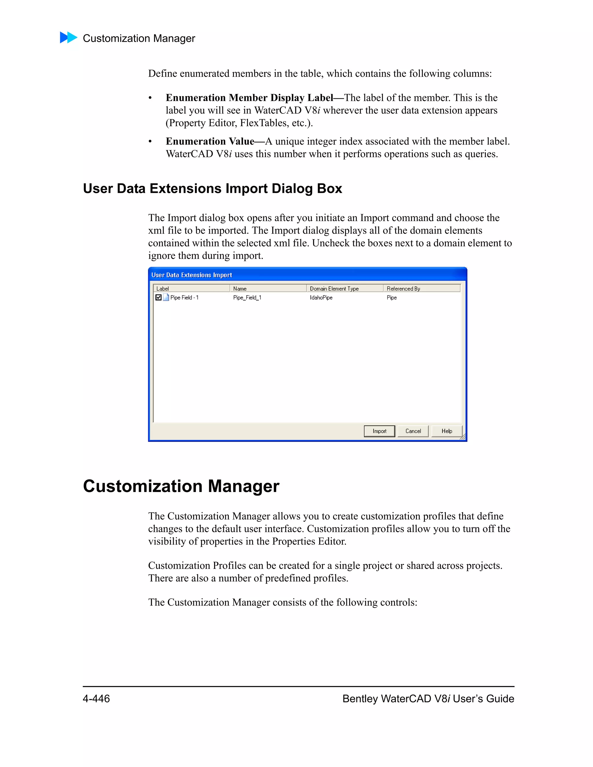 Customization Manager
4-446 Bentley WaterCAD V8i User’s Guide
Define enumerated members in the table, which contains the following columns:
• Enumeration Member Display Label—The label of the member. This is the
label you will see in WaterCAD V8i wherever the user data extension appears
(Property Editor, FlexTables, etc.).
• Enumeration Value—A unique integer index associated with the member label.
WaterCAD V8i uses this number when it performs operations such as queries.
User Data Extensions Import Dialog Box
The Import dialog box opens after you initiate an Import command and choose the
xml file to be imported. The Import dialog displays all of the domain elements
contained within the selected xml file. Uncheck the boxes next to a domain element to
ignore them during import.
Customization Manager
The Customization Manager allows you to create customization profiles that define
changes to the default user interface. Customization profiles allow you to turn off the
visibility of properties in the Properties Editor.
Customization Profiles can be created for a single project or shared across projects.
There are also a number of predefined profiles.
The Customization Manager consists of the following controls:
 