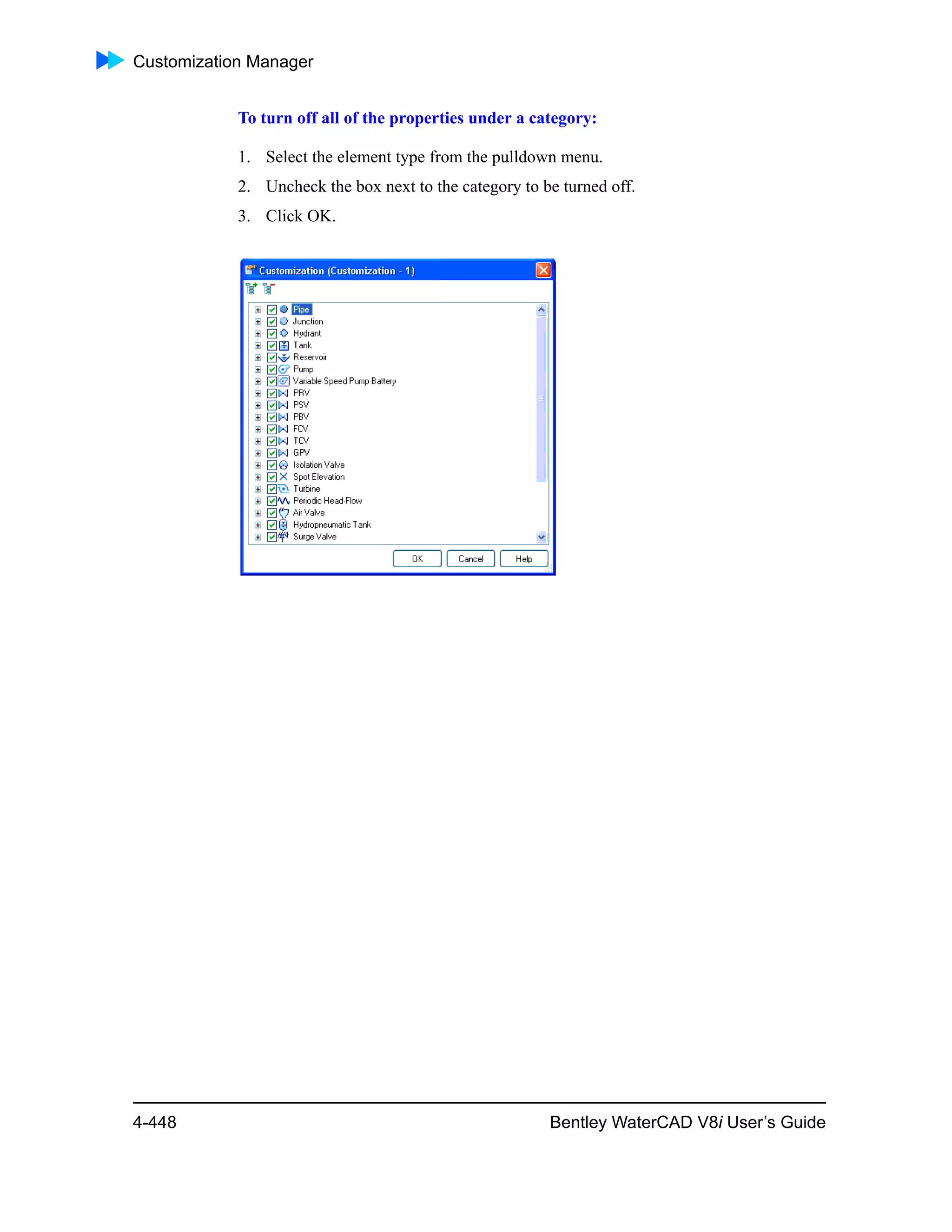 Customization Manager
4-448 Bentley WaterCAD V8i User’s Guide
To turn off all of the properties under a category:
1. Select the element type from the pulldown menu.
2. Uncheck the box next to the category to be turned off.
3. Click OK.
 