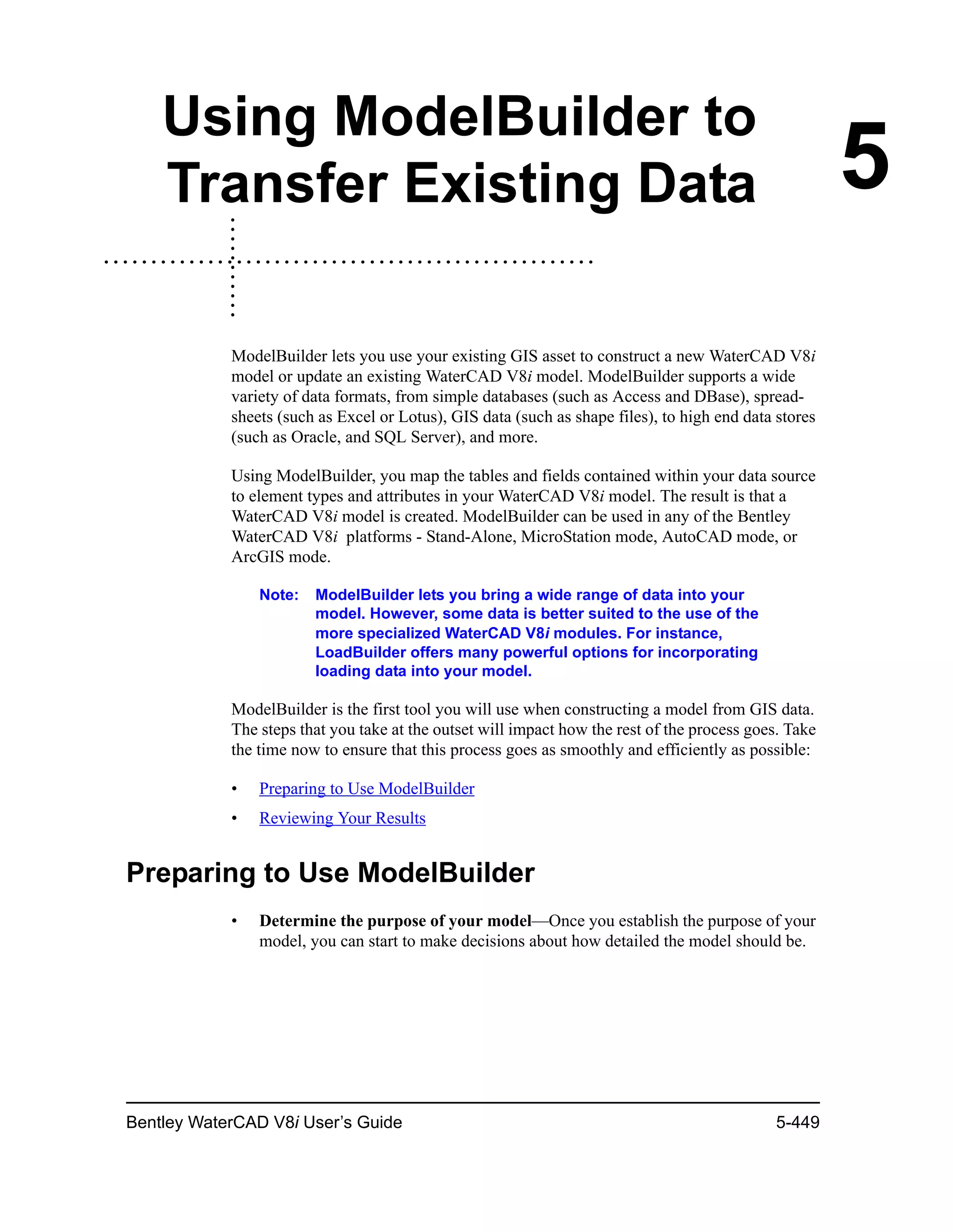 Bentley WaterCAD V8i User’s Guide 5-449
5
Using ModelBuilder to
Transfer Existing Data
ModelBuilder lets you use your existing GIS asset to construct a new WaterCAD V8i
model or update an existing WaterCAD V8i model. ModelBuilder supports a wide
variety of data formats, from simple databases (such as Access and DBase), spread-
sheets (such as Excel or Lotus), GIS data (such as shape files), to high end data stores
(such as Oracle, and SQL Server), and more.
Using ModelBuilder, you map the tables and fields contained within your data source
to element types and attributes in your WaterCAD V8i model. The result is that a
WaterCAD V8i model is created. ModelBuilder can be used in any of the Bentley
WaterCAD V8i platforms - Stand-Alone, MicroStation mode, AutoCAD mode, or
ArcGIS mode.
Note: ModelBuilder lets you bring a wide range of data into your
model. However, some data is better suited to the use of the
more specialized WaterCAD V8i modules. For instance,
LoadBuilder offers many powerful options for incorporating
loading data into your model.
ModelBuilder is the first tool you will use when constructing a model from GIS data.
The steps that you take at the outset will impact how the rest of the process goes. Take
the time now to ensure that this process goes as smoothly and efficiently as possible:
• Preparing to Use ModelBuilder
• Reviewing Your Results
Preparing to Use ModelBuilder
• Determine the purpose of your model—Once you establish the purpose of your
model, you can start to make decisions about how detailed the model should be.
 