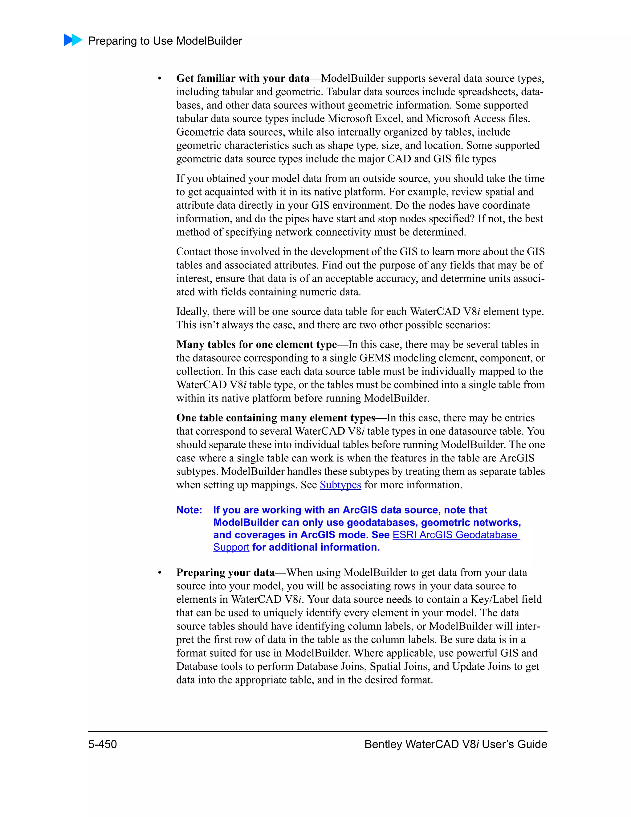 Preparing to Use ModelBuilder
5-450 Bentley WaterCAD V8i User’s Guide
• Get familiar with your data—ModelBuilder supports several data source types,
including tabular and geometric. Tabular data sources include spreadsheets, data-
bases, and other data sources without geometric information. Some supported
tabular data source types include Microsoft Excel, and Microsoft Access files.
Geometric data sources, while also internally organized by tables, include
geometric characteristics such as shape type, size, and location. Some supported
geometric data source types include the major CAD and GIS file types
If you obtained your model data from an outside source, you should take the time
to get acquainted with it in its native platform. For example, review spatial and
attribute data directly in your GIS environment. Do the nodes have coordinate
information, and do the pipes have start and stop nodes specified? If not, the best
method of specifying network connectivity must be determined.
Contact those involved in the development of the GIS to learn more about the GIS
tables and associated attributes. Find out the purpose of any fields that may be of
interest, ensure that data is of an acceptable accuracy, and determine units associ-
ated with fields containing numeric data.
Ideally, there will be one source data table for each WaterCAD V8i element type.
This isn’t always the case, and there are two other possible scenarios:
Many tables for one element type—In this case, there may be several tables in
the datasource corresponding to a single GEMS modeling element, component, or
collection. In this case each data source table must be individually mapped to the
WaterCAD V8i table type, or the tables must be combined into a single table from
within its native platform before running ModelBuilder.
One table containing many element types—In this case, there may be entries
that correspond to several WaterCAD V8i table types in one datasource table. You
should separate these into individual tables before running ModelBuilder. The one
case where a single table can work is when the features in the table are ArcGIS
subtypes. ModelBuilder handles these subtypes by treating them as separate tables
when setting up mappings. See Subtypes for more information.
Note: If you are working with an ArcGIS data source, note that
ModelBuilder can only use geodatabases, geometric networks,
and coverages in ArcGIS mode. See ESRI ArcGIS Geodatabase
Support for additional information.
• Preparing your data—When using ModelBuilder to get data from your data
source into your model, you will be associating rows in your data source to
elements in WaterCAD V8i. Your data source needs to contain a Key/Label field
that can be used to uniquely identify every element in your model. The data
source tables should have identifying column labels, or ModelBuilder will inter-
pret the first row of data in the table as the column labels. Be sure data is in a
format suited for use in ModelBuilder. Where applicable, use powerful GIS and
Database tools to perform Database Joins, Spatial Joins, and Update Joins to get
data into the appropriate table, and in the desired format.
 