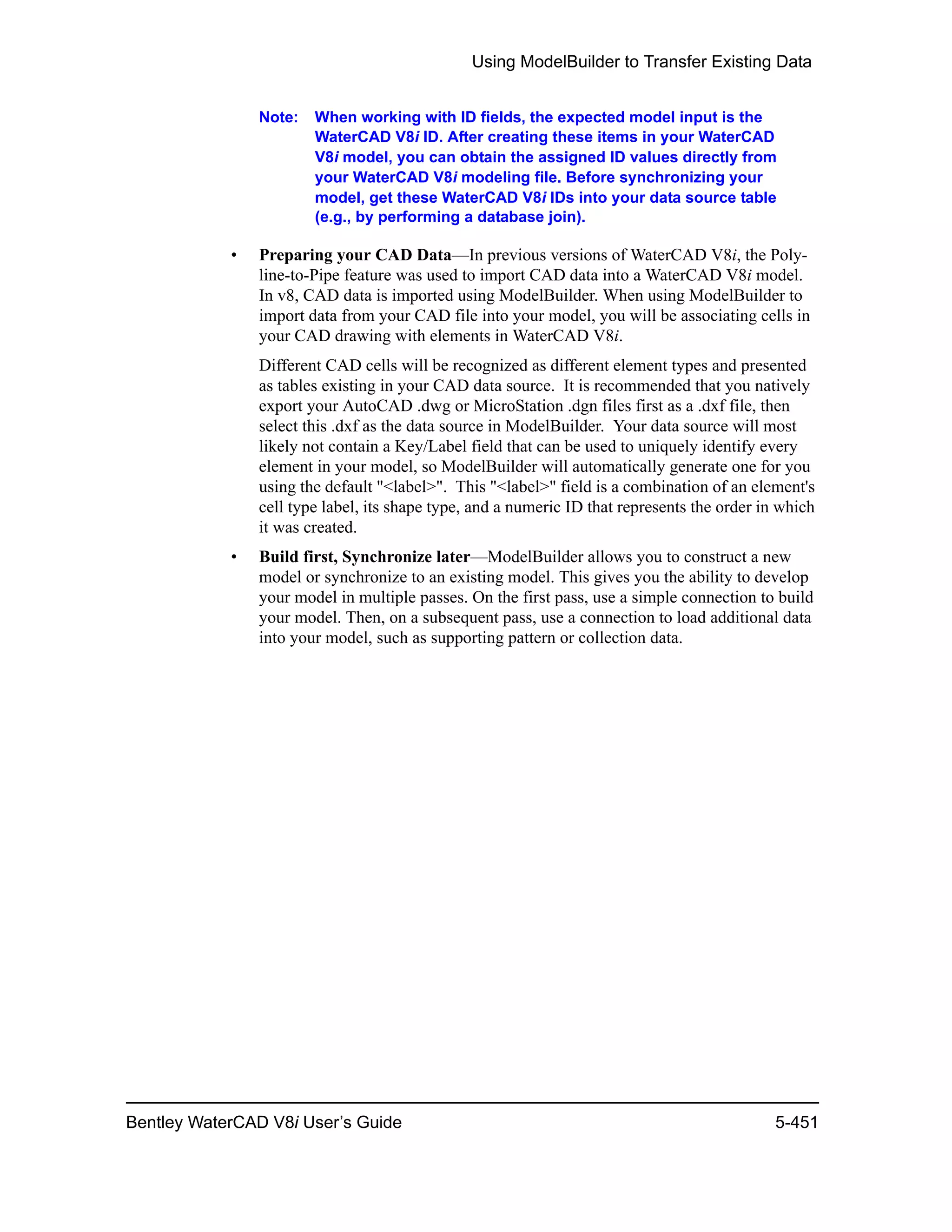 Using ModelBuilder to Transfer Existing Data
Bentley WaterCAD V8i User’s Guide 5-451
Note: When working with ID fields, the expected model input is the
WaterCAD V8i ID. After creating these items in your WaterCAD
V8i model, you can obtain the assigned ID values directly from
your WaterCAD V8i modeling file. Before synchronizing your
model, get these WaterCAD V8i IDs into your data source table
(e.g., by performing a database join).
• Preparing your CAD Data—In previous versions of WaterCAD V8i, the Poly-
line-to-Pipe feature was used to import CAD data into a WaterCAD V8i model.
In v8, CAD data is imported using ModelBuilder. When using ModelBuilder to
import data from your CAD file into your model, you will be associating cells in
your CAD drawing with elements in WaterCAD V8i.
Different CAD cells will be recognized as different element types and presented
as tables existing in your CAD data source. It is recommended that you natively
export your AutoCAD .dwg or MicroStation .dgn files first as a .dxf file, then
select this .dxf as the data source in ModelBuilder. Your data source will most
likely not contain a Key/Label field that can be used to uniquely identify every
element in your model, so ModelBuilder will automatically generate one for you
using the default "<label>". This "<label>" field is a combination of an element's
cell type label, its shape type, and a numeric ID that represents the order in which
it was created.
• Build first, Synchronize later—ModelBuilder allows you to construct a new
model or synchronize to an existing model. This gives you the ability to develop
your model in multiple passes. On the first pass, use a simple connection to build
your model. Then, on a subsequent pass, use a connection to load additional data
into your model, such as supporting pattern or collection data.
 